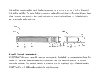©2015 TechIPm, LLC All Rights Reservedhttp://www.techipm.com/
4
body and/or a cartridge, and the haptic feedback component can be present in any one or both of the control
body and the cartridge. The haptic feedback component is adapted to generate a waveform that defines a status
of the electronic smoking article. Such tactile indication can be provided in addition to a further indication,
such as a visual or audio indication.
Wearable Electronic Smoking Device
US20150264978 illustrates a wearable electronic smoking device that includes an elongated tubular body. The
tubular body has an air inlet formed a suction opening and a fluid flow path there between. The smoking
device also includes a fluid reservoir disposed in the tubular body for providing a supply of a liquid smoking
 