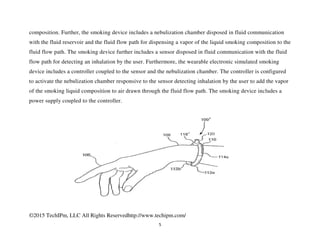 ©2015 TechIPm, LLC All Rights Reservedhttp://www.techipm.com/
5
composition. Further, the smoking device includes a nebulization chamber disposed in fluid communication
with the fluid reservoir and the fluid flow path for dispensing a vapor of the liquid smoking composition to the
fluid flow path. The smoking device further includes a sensor disposed in fluid communication with the fluid
flow path for detecting an inhalation by the user. Furthermore, the wearable electronic simulated smoking
device includes a controller coupled to the sensor and the nebulization chamber. The controller is configured
to activate the nebulization chamber responsive to the sensor detecting inhalation by the user to add the vapor
of the smoking liquid composition to air drawn through the fluid flow path. The smoking device includes a
power supply coupled to the controller.
 