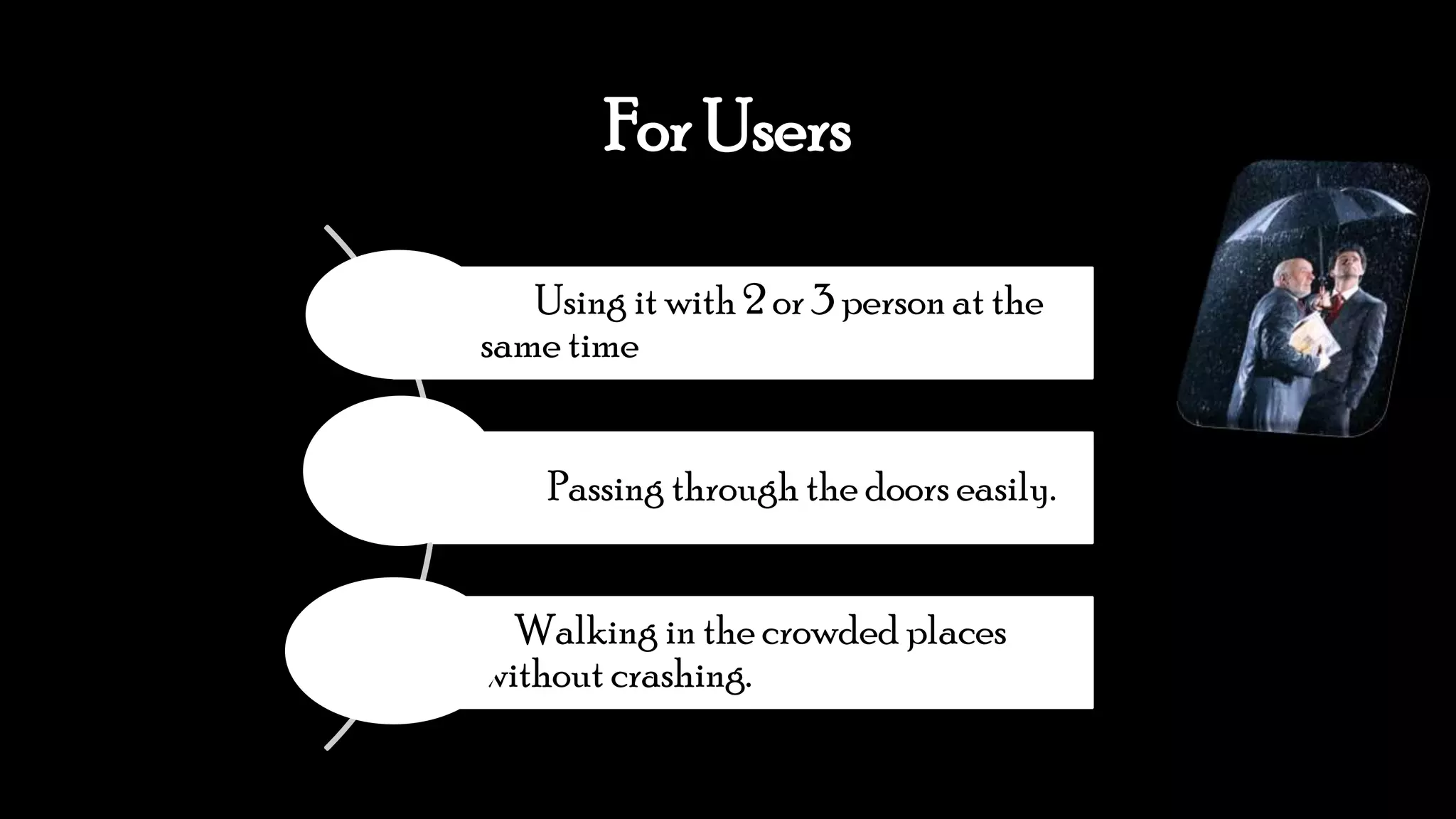 For Users
Using it with 2 or 3 person at the
same time
Passing through the doors easily.
Walking in the crowded places
without crashing.
 