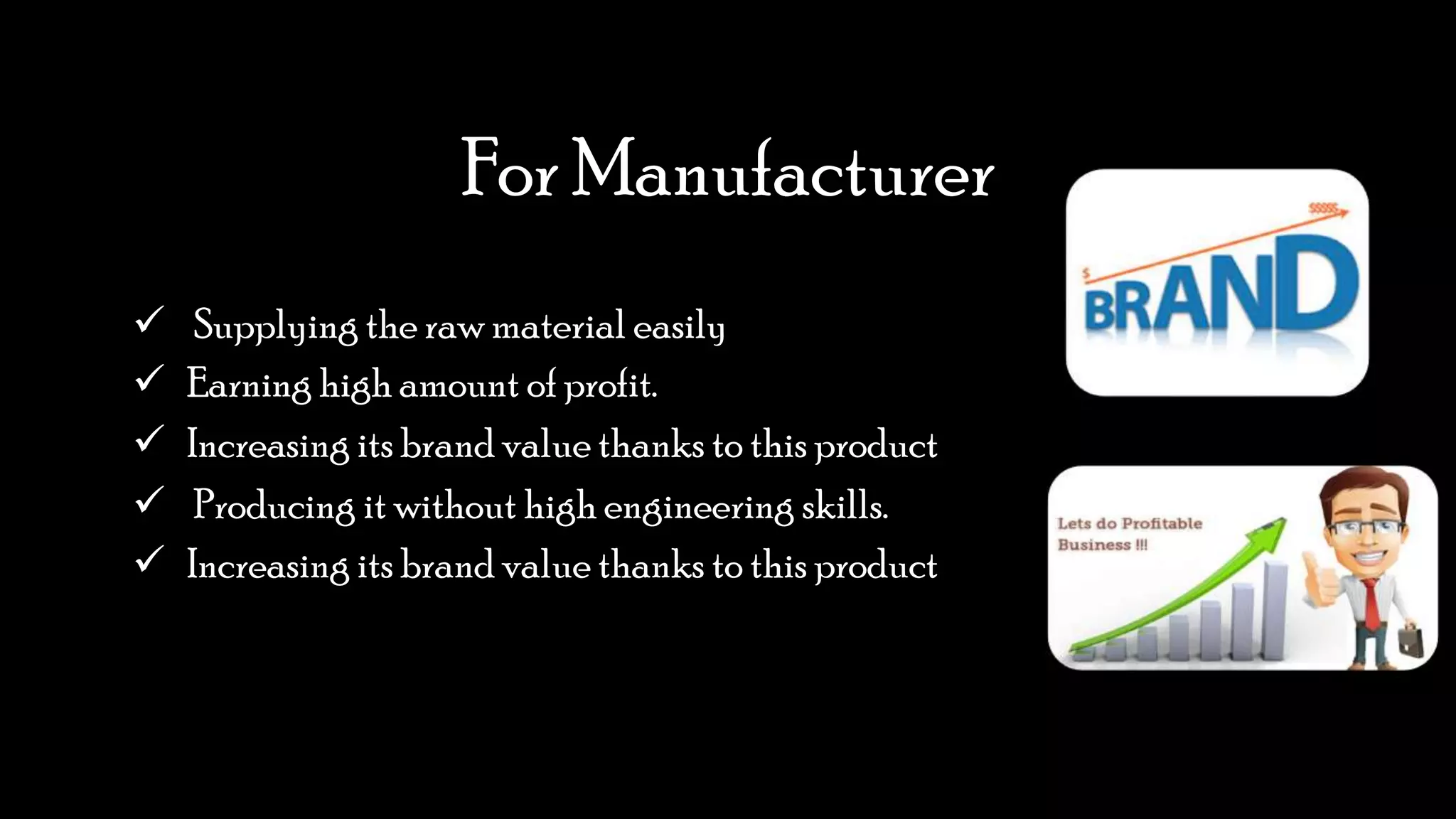 For Manufacturer
 Supplying the raw material easily
 Earning high amount of profit.
 Increasing its brand value thanks to this product
 Producing it without high engineering skills.
 Increasing its brand value thanks to this product
 