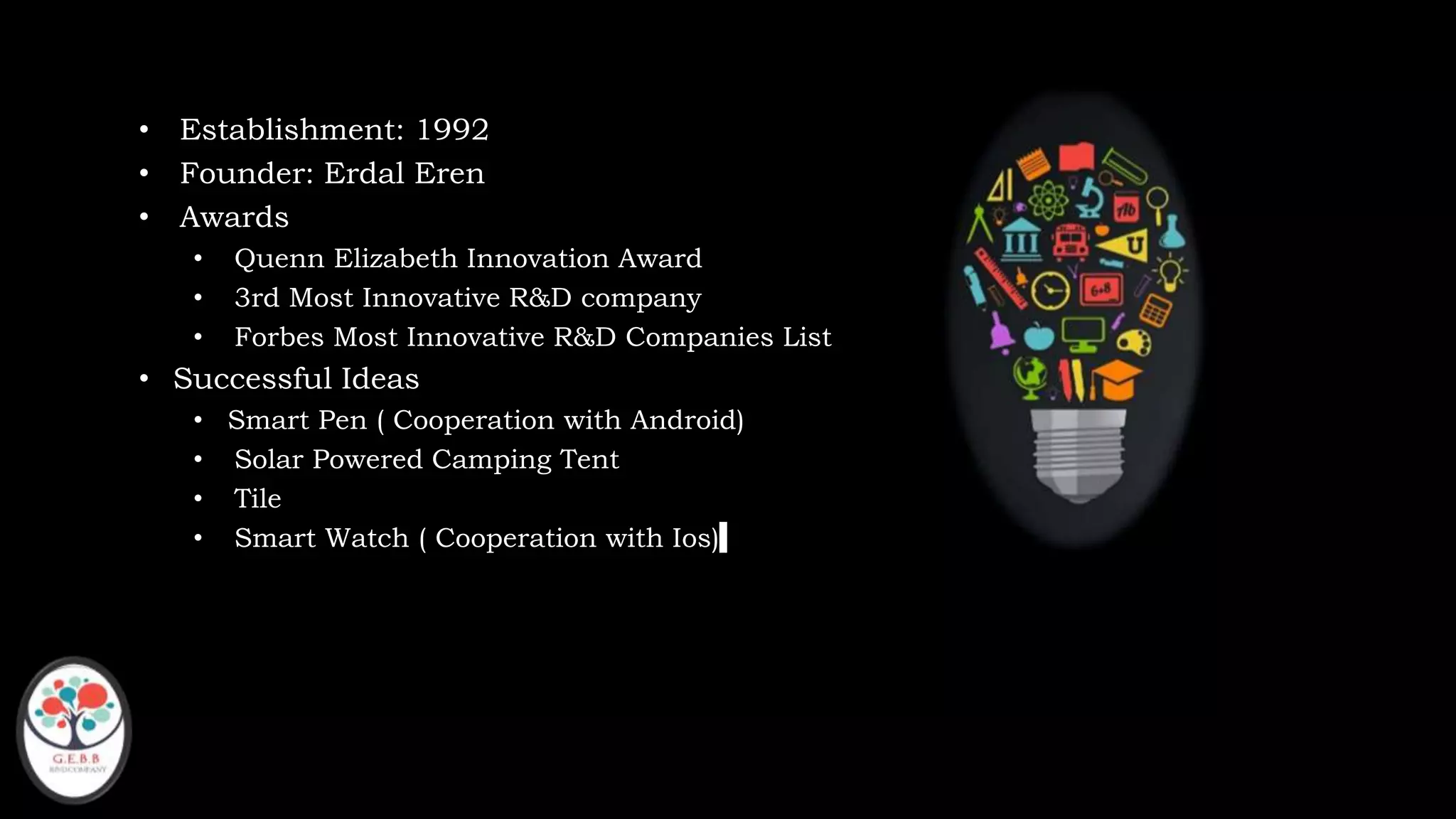 • Establishment: 1992
• Founder: Erdal Eren
• Awards
• Quenn Elizabeth Innovation Award
• 3rd Most Innovative R&D company
• Forbes Most Innovative R&D Companies List
• Successful Ideas
• Smart Pen ( Cooperation with Android)
• Solar Powered Camping Tent
• Tile
• Smart Watch ( Cooperation with Ios)
 