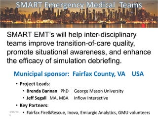 SMART EMT’s will help inter-disciplinary
teams improve transition-of-care quality,
promote situational awareness, and enhance
the efficacy of simulation debriefing.
Municipal sponsor: Fairfax County, VA USA
• Project Leads:
• Brenda Bannan PhD George Mason University
• Jeff Segall MA, MBA Inflow Interactive
• Key Partners:
• Fairfax Fire&Rescue, Inova, Emiurgic Analytics, GMU volunteers3/28/201
6
1
 