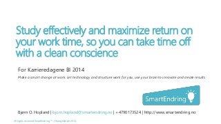 Study effectively and maximize return on 
your work time, so you can take time off 
with a clean conscience 
For Karrieredagene BI 2014 
Make a smart change at work. Let technology and structure work for you, use your brain to innovate and create results 
Bjørn O. Hopland | bjorn.hopland@smartendring.no | +4790173524 | http://www.smartendring.no 
All rights reserved SmartEndring ™ / ChangeSmart 2014 
 