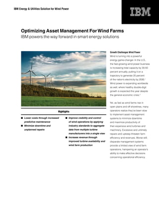 IBM Energy & Utilities Solution for Wind Power




     Optimizing Asset Management For Wind Farms
     IBM powers the way forward in smart energy solutions


                                                                                  Growth Challenges Wind Power
                                                                                  Wind is turning into a powerful
                                                                                  energy game-changer. In the U.S.,
                                                                                  the fast-growing wind power business
                                                                                  is increasing total capacity by 30-50
                                                                                  percent annually, putting it on a
                                                                                  trajectory to generate 20 percent
                                                                                  of the nation’s electricity by 2030.1
                                                                                  Wind power is expanding worldwide
                                                                                  as well, where healthy double-digit
                                                                                  growth is expected this year despite
                                                                                  the general economic crisis.2


                                                                                  Yet, as fast as wind farms rise in
                                                                                  open plains and off shorelines, many

                                     Highlights                                   operators realize they’ve been slow
                                                                                  to implement asset management
      Lower costs through increased        Improve visibility and control       systems to minimize downtime
        predictive maintenance                of wind operations by applying      and maximize productivity of
      Minimize downtime and                  industry standards to aggregate     their expensive wind turbines and
        unplanned repairs                     data from multiple turbine          machinery. Excessive and untimely
                                              manufacturers into a single view    repairs and upkeep threaten farm
                                            Increase revenue through             efficiency and revenues. Worse still,
                                              improved turbine availability and   disparate management systems
                                              wind farm production                provide a limited view of wind farm
                                                                                  operations, hampering an operator’s
                                                                                  ability to make effective decisions
                                                                                  concerning operational efficiency.
 