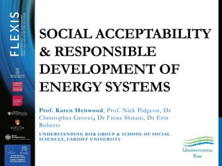 Prof. Karen Henwood, Prof. Nick Pidgeon, Dr
Christopher Groves, Dr Fiona Shirani, Dr Erin
Roberts
UNDERSTANDING RISK GROUP & SCHOOL OF SOCIAL
SCIENCES, CARDIFF UNIVERSITY
SOCIAL ACCEPTABILITY
& RESPONSIBLE
DEVELOPMENT OF
ENERGY SYSTEMS
 