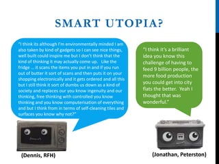 SMART UTOPIA?
“I think it’s a brilliant
idea you know this
challenge of having to
feed 9 billion people, the
more food production
you could get into city
flats the better. Yeah I
thought that was
wonderful.”
(Dennis, RFH) (Jonathan, Peterston)
“I think its although I’m environmentally minded I am
also taken by kind of gadgets so I can see nice things,
well built could inspire me but I don’t think that the
kind of thinking it may actually come up. Like the
fridge … it scans the items you put in and if you run
out of butter it sort of scans and then puts it on your
shopping electronically and it gets ordered and all this
but I still think it sort of dumbs us down as a kind of
society and replaces our you know ingenuity and our
thinking, free thinking with controlled you know
thinking and you know computerisation of everything
and but I think from in terms of self-cleaning tiles and
surfaces you know why not?”
 