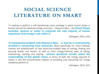 SOCIAL SCIENCE
LITERATURE ON SMART
‘In seeking to perform a self-reproducing smart ontology in which human action is
framed around the idealised energy consumer – Resource Man – the Smart Utopia
excludes, ignores or seeks to eradicate the vast majority of human
experience and energy’s role within it.’
(Strengers, 2013; 155)
‘A fundamental problem with Resource Man… is that he is inadvertently
enrolled in consuming more resources. More specifically, his ‘smart lifestyle’
involves the establishment of new electricity-enabled ways of cooling, heating and
securing bodies and homes, as well as more energy-intensive ways of eating,
entertaining, working and playing… serious questions remain about the
sustainability of this global vision, in terms of both the energy required to
realise it and the environmental impacts of providing and consuming the energy
needed to perform it.’
(Strengers, 2013; 157)
 
