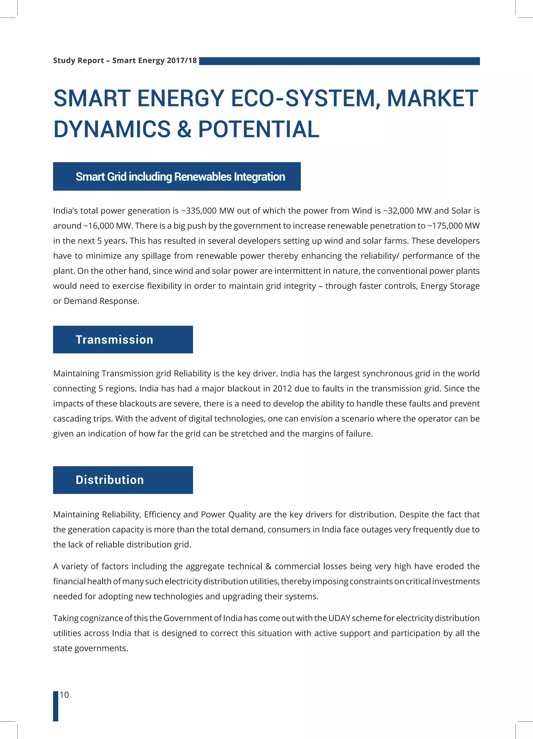 Study Report – Smart Energy 2017/18
10
SMART ENERGY ECO-SYSTEM, MARKET
DYNAMICS & POTENTIAL
India’s total power generation is ~335,000 MW out of which the power from Wind is ~32,000 MW and Solar is
around ~16,000 MW. There is a big push by the government to increase renewable penetration to ~175,000 MW
in the next 5 years. This has resulted in several developers setting up wind and solar farms. These developers
have to minimize any spillage from renewable power thereby enhancing the reliability/ performance of the
plant. On the other hand, since wind and solar power are intermittent in nature, the conventional power plants
would need to exercise flexibility in order to maintain grid integrity – through faster controls, Energy Storage
or Demand Response.
Transmission
Distribution
SmartGridincludingRenewablesIntegration
Maintaining Transmission grid Reliability is the key driver. India has the largest synchronous grid in the world
connecting 5 regions. India has had a major blackout in 2012 due to faults in the transmission grid. Since the
impacts of these blackouts are severe, there is a need to develop the ability to handle these faults and prevent
cascading trips. With the advent of digital technologies, one can envision a scenario where the operator can be
given an indication of how far the grid can be stretched and the margins of failure.
Maintaining Reliability, Efficiency and Power Quality are the key drivers for distribution. Despite the fact that
the generation capacity is more than the total demand, consumers in India face outages very frequently due to
the lack of reliable distribution grid.
A variety of factors including the aggregate technical & commercial losses being very high have eroded the
financialhealthofmanysuchelectricitydistributionutilities,therebyimposingconstraintsoncriticalinvestments
needed for adopting new technologies and upgrading their systems.
Taking cognizance of this the Government of India has come out with the UDAY scheme for electricity distribution
utilities across India that is designed to correct this situation with active support and participation by all the
state governments.
 