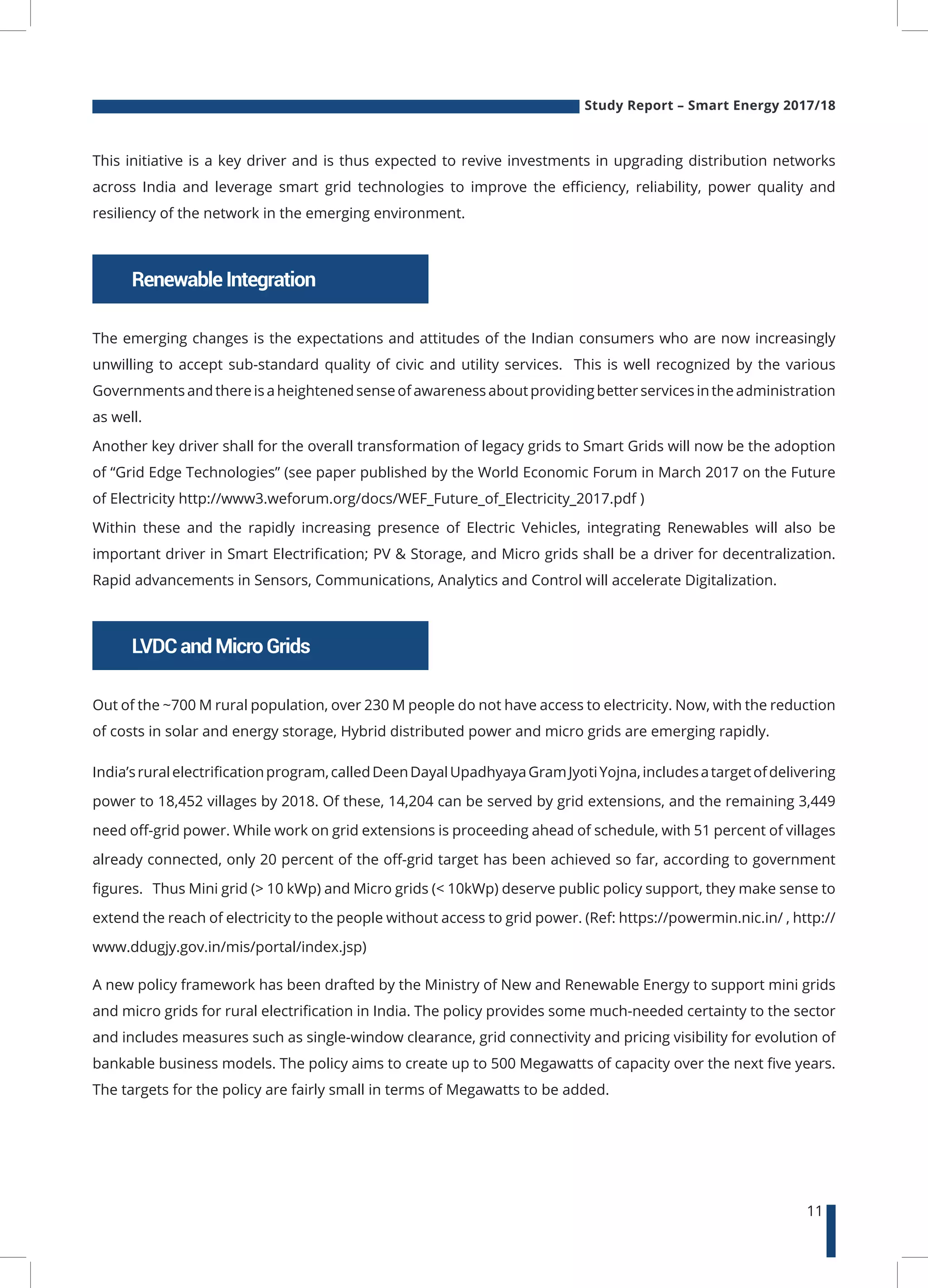 Study Report – Smart Energy 2017/18
11
RenewableIntegration
LVDCandMicroGrids
This initiative is a key driver and is thus expected to revive investments in upgrading distribution networks
across India and leverage smart grid technologies to improve the efficiency, reliability, power quality and
resiliency of the network in the emerging environment.
The emerging changes is the expectations and attitudes of the Indian consumers who are now increasingly
unwilling to accept sub-standard quality of civic and utility services. This is well recognized by the various
Governments andthere is a heightenedsense of awareness aboutprovidingbetter services inthe administration
as well.
Another key driver shall for the overall transformation of legacy grids to Smart Grids will now be the adoption
of “Grid Edge Technologies” (see paper published by the World Economic Forum in March 2017 on the Future
of Electricity http://www3.weforum.org/docs/WEF_Future_of_Electricity_2017.pdf )
Within these and the rapidly increasing presence of Electric Vehicles, integrating Renewables will also be
important driver in Smart Electrification; PV & Storage, and Micro grids shall be a driver for decentralization.
Rapid advancements in Sensors, Communications, Analytics and Control will accelerate Digitalization.
Out of the ~700 M rural population, over 230 M people do not have access to electricity. Now, with the reduction
of costs in solar and energy storage, Hybrid distributed power and micro grids are emerging rapidly.
India’sruralelectrificationprogram,calledDeenDayalUpadhyayaGramJyotiYojna,includesatargetofdelivering
power to 18,452 villages by 2018. Of these, 14,204 can be served by grid extensions, and the remaining 3,449
need off-grid power. While work on grid extensions is proceeding ahead of schedule, with 51 percent of villages
already connected, only 20 percent of the off-grid target has been achieved so far, according to government
figures. Thus Mini grid (> 10 kWp) and Micro grids (< 10kWp) deserve public policy support, they make sense to
extend the reach of electricity to the people without access to grid power. (Ref: https://powermin.nic.in/ , http://
www.ddugjy.gov.in/mis/portal/index.jsp)
A new policy framework has been drafted by the Ministry of New and Renewable Energy to support mini grids
and micro grids for rural electrification in India. The policy provides some much-needed certainty to the sector
and includes measures such as single-window clearance, grid connectivity and pricing visibility for evolution of
bankable business models. The policy aims to create up to 500 Megawatts of capacity over the next five years.
The targets for the policy are fairly small in terms of Megawatts to be added.
 