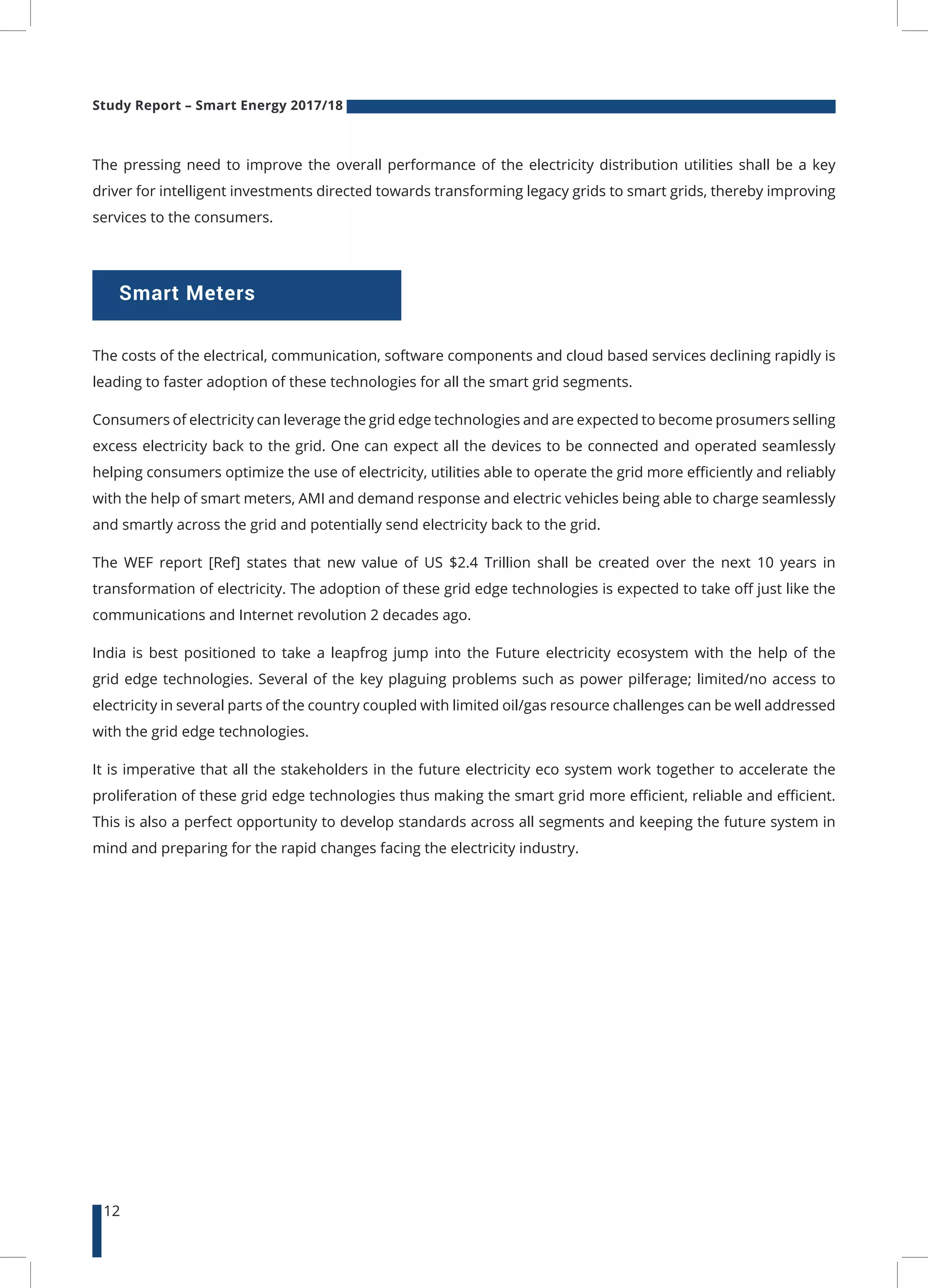 Study Report – Smart Energy 2017/18
12
Smart Meters
The pressing need to improve the overall performance of the electricity distribution utilities shall be a key
driver for intelligent investments directed towards transforming legacy grids to smart grids, thereby improving
services to the consumers.
The costs of the electrical, communication, software components and cloud based services declining rapidly is
leading to faster adoption of these technologies for all the smart grid segments.
Consumers of electricity can leverage the grid edge technologies and are expected to become prosumers selling
excess electricity back to the grid. One can expect all the devices to be connected and operated seamlessly
helping consumers optimize the use of electricity, utilities able to operate the grid more efficiently and reliably
with the help of smart meters, AMI and demand response and electric vehicles being able to charge seamlessly
and smartly across the grid and potentially send electricity back to the grid.
The WEF report [Ref] states that new value of US $2.4 Trillion shall be created over the next 10 years in
transformation of electricity. The adoption of these grid edge technologies is expected to take off just like the
communications and Internet revolution 2 decades ago.
India is best positioned to take a leapfrog jump into the Future electricity ecosystem with the help of the
grid edge technologies. Several of the key plaguing problems such as power pilferage; limited/no access to
electricity in several parts of the country coupled with limited oil/gas resource challenges can be well addressed
with the grid edge technologies.
It is imperative that all the stakeholders in the future electricity eco system work together to accelerate the
proliferation of these grid edge technologies thus making the smart grid more efficient, reliable and efficient.
This is also a perfect opportunity to develop standards across all segments and keeping the future system in
mind and preparing for the rapid changes facing the electricity industry.
 