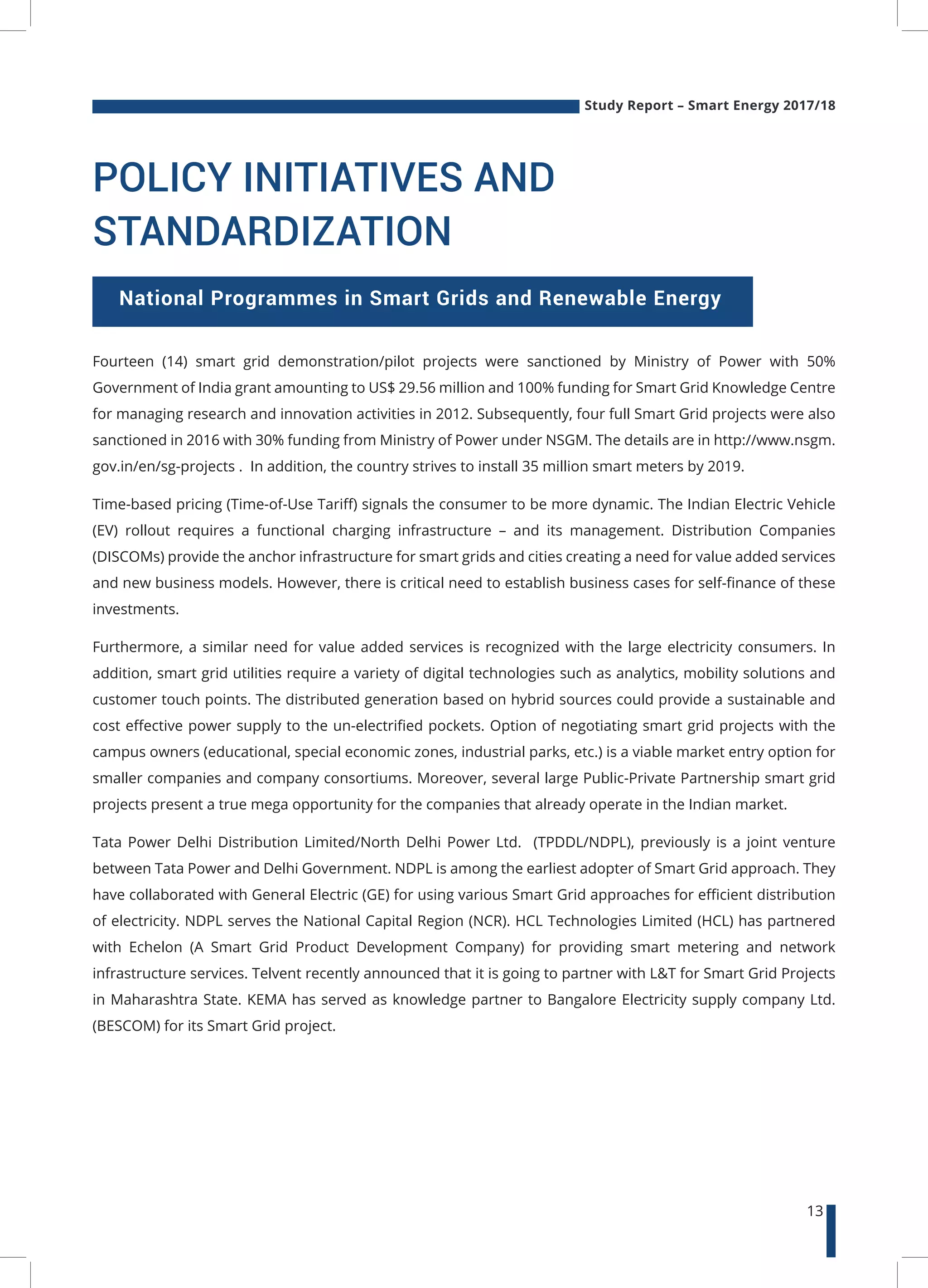 Study Report – Smart Energy 2017/18
13
National Programmes in Smart Grids and Renewable Energy
Fourteen (14) smart grid demonstration/pilot projects were sanctioned by Ministry of Power with 50%
Government of India grant amounting to US$ 29.56 million and 100% funding for Smart Grid Knowledge Centre
for managing research and innovation activities in 2012. Subsequently, four full Smart Grid projects were also
sanctioned in 2016 with 30% funding from Ministry of Power under NSGM. The details are in http://www.nsgm.
gov.in/en/sg-projects . In addition, the country strives to install 35 million smart meters by 2019.
Time-based pricing (Time-of-Use Tariff) signals the consumer to be more dynamic. The Indian Electric Vehicle
(EV) rollout requires a functional charging infrastructure – and its management. Distribution Companies
(DISCOMs) provide the anchor infrastructure for smart grids and cities creating a need for value added services
and new business models. However, there is critical need to establish business cases for self-finance of these
investments.
Furthermore, a similar need for value added services is recognized with the large electricity consumers. In
addition, smart grid utilities require a variety of digital technologies such as analytics, mobility solutions and
customer touch points. The distributed generation based on hybrid sources could provide a sustainable and
cost effective power supply to the un-electrified pockets. Option of negotiating smart grid projects with the
campus owners (educational, special economic zones, industrial parks, etc.) is a viable market entry option for
smaller companies and company consortiums. Moreover, several large Public-Private Partnership smart grid
projects present a true mega opportunity for the companies that already operate in the Indian market.
Tata Power Delhi Distribution Limited/North Delhi Power Ltd. (TPDDL/NDPL), previously is a joint venture
between Tata Power and Delhi Government. NDPL is among the earliest adopter of Smart Grid approach. They
have collaborated with General Electric (GE) for using various Smart Grid approaches for efficient distribution
of electricity. NDPL serves the National Capital Region (NCR). HCL Technologies Limited (HCL) has partnered
with Echelon (A Smart Grid Product Development Company) for providing smart metering and network
infrastructure services. Telvent recently announced that it is going to partner with L&T for Smart Grid Projects
in Maharashtra State. KEMA has served as knowledge partner to Bangalore Electricity supply company Ltd.
(BESCOM) for its Smart Grid project.
POLICY INITIATIVES AND
STANDARDIZATION
 
