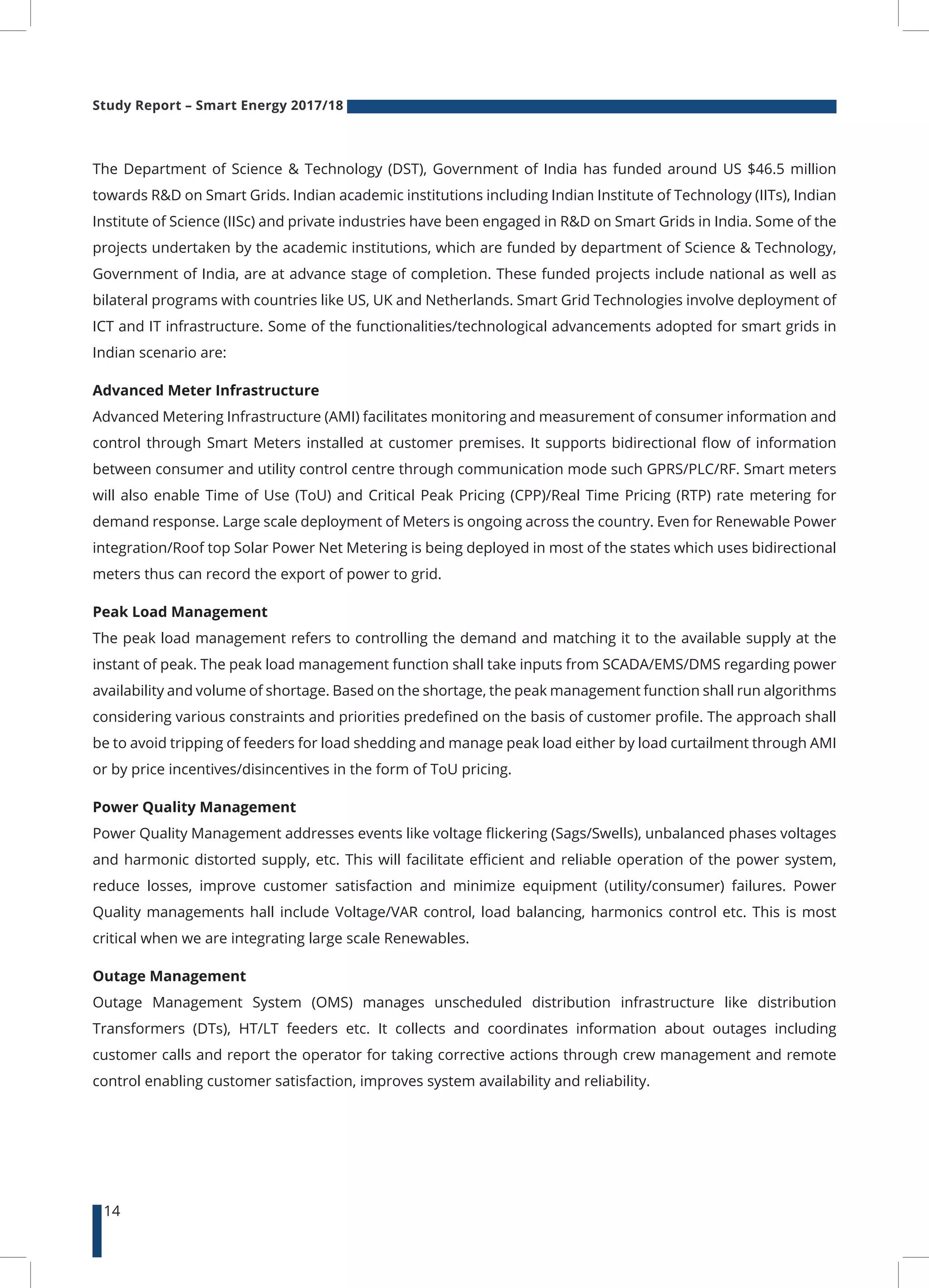Study Report – Smart Energy 2017/18
14
The Department of Science & Technology (DST), Government of India has funded around US $46.5 million
towards R&D on Smart Grids. Indian academic institutions including Indian Institute of Technology (IITs), Indian
Institute of Science (IISc) and private industries have been engaged in R&D on Smart Grids in India. Some of the
projects undertaken by the academic institutions, which are funded by department of Science & Technology,
Government of India, are at advance stage of completion. These funded projects include national as well as
bilateral programs with countries like US, UK and Netherlands. Smart Grid Technologies involve deployment of
ICT and IT infrastructure. Some of the functionalities/technological advancements adopted for smart grids in
Indian scenario are:
Advanced Meter Infrastructure
Advanced Metering Infrastructure (AMI) facilitates monitoring and measurement of consumer information and
control through Smart Meters installed at customer premises. It supports bidirectional flow of information
between consumer and utility control centre through communication mode such GPRS/PLC/RF. Smart meters
will also enable Time of Use (ToU) and Critical Peak Pricing (CPP)/Real Time Pricing (RTP) rate metering for
demand response. Large scale deployment of Meters is ongoing across the country. Even for Renewable Power
integration/Roof top Solar Power Net Metering is being deployed in most of the states which uses bidirectional
meters thus can record the export of power to grid.
Peak Load Management
The peak load management refers to controlling the demand and matching it to the available supply at the
instant of peak. The peak load management function shall take inputs from SCADA/EMS/DMS regarding power
availability and volume of shortage. Based on the shortage, the peak management function shall run algorithms
considering various constraints and priorities predefined on the basis of customer profile. The approach shall
be to avoid tripping of feeders for load shedding and manage peak load either by load curtailment through AMI
or by price incentives/disincentives in the form of ToU pricing.
Power Quality Management
Power Quality Management addresses events like voltage flickering (Sags/Swells), unbalanced phases voltages
and harmonic distorted supply, etc. This will facilitate efficient and reliable operation of the power system,
reduce losses, improve customer satisfaction and minimize equipment (utility/consumer) failures. Power
Quality managements hall include Voltage/VAR control, load balancing, harmonics control etc. This is most
critical when we are integrating large scale Renewables.
Outage Management
Outage Management System (OMS) manages unscheduled distribution infrastructure like distribution
Transformers (DTs), HT/LT feeders etc. It collects and coordinates information about outages including
customer calls and report the operator for taking corrective actions through crew management and remote
control enabling customer satisfaction, improves system availability and reliability.
 
