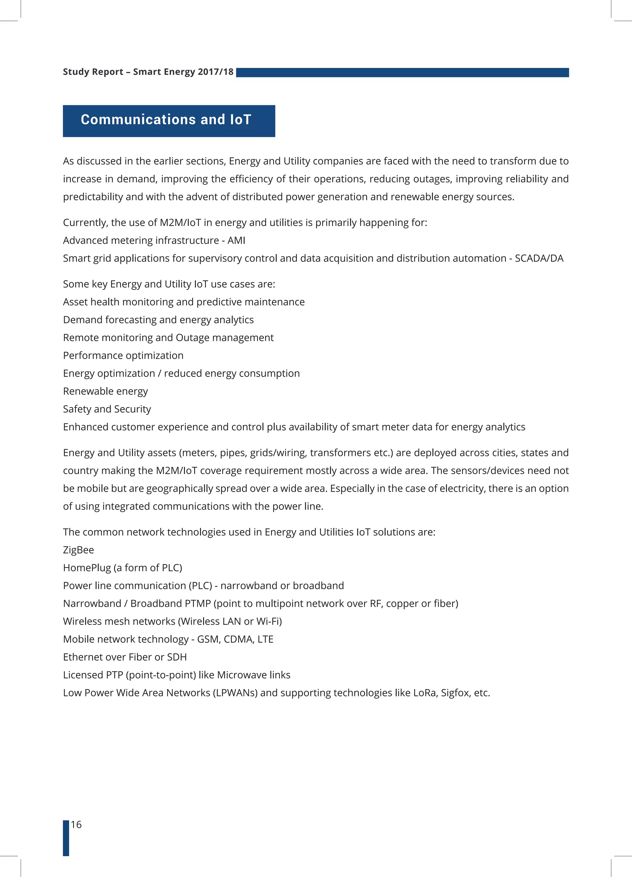 Study Report – Smart Energy 2017/18
16
As discussed in the earlier sections, Energy and Utility companies are faced with the need to transform due to
increase in demand, improving the efficiency of their operations, reducing outages, improving reliability and
predictability and with the advent of distributed power generation and renewable energy sources.
Currently, the use of M2M/IoT in energy and utilities is primarily happening for:
Advanced metering infrastructure - AMI
Smart grid applications for supervisory control and data acquisition and distribution automation - SCADA/DA
Some key Energy and Utility IoT use cases are:
Asset health monitoring and predictive maintenance
Demand forecasting and energy analytics
Remote monitoring and Outage management
Performance optimization
Energy optimization / reduced energy consumption
Renewable energy
Safety and Security
Enhanced customer experience and control plus availability of smart meter data for energy analytics
Energy and Utility assets (meters, pipes, grids/wiring, transformers etc.) are deployed across cities, states and
country making the M2M/IoT coverage requirement mostly across a wide area. The sensors/devices need not
be mobile but are geographically spread over a wide area. Especially in the case of electricity, there is an option
of using integrated communications with the power line.
The common network technologies used in Energy and Utilities IoT solutions are:
ZigBee
HomePlug (a form of PLC)
Power line communication (PLC) - narrowband or broadband
Narrowband / Broadband PTMP (point to multipoint network over RF, copper or fiber)
Wireless mesh networks (Wireless LAN or Wi-Fi)
Mobile network technology - GSM, CDMA, LTE
Ethernet over Fiber or SDH
Licensed PTP (point-to-point) like Microwave links
Low Power Wide Area Networks (LPWANs) and supporting technologies like LoRa, Sigfox, etc.
Communications and IoT
 