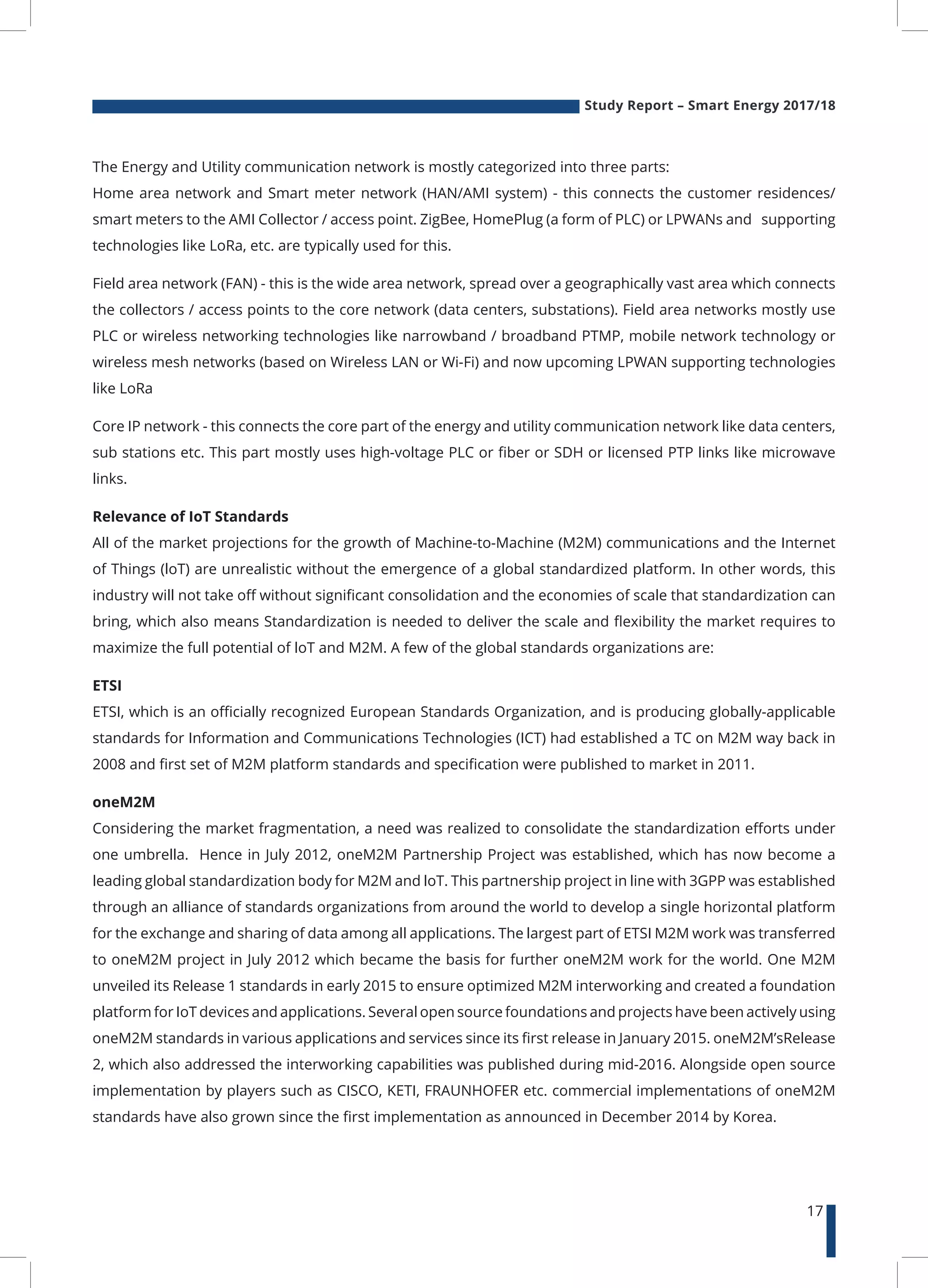 Study Report – Smart Energy 2017/18
17
The Energy and Utility communication network is mostly categorized into three parts:
Home area network and Smart meter network (HAN/AMI system) - this connects the customer residences/
smart meters to the AMI Collector / access point. ZigBee, HomePlug (a form of PLC) or LPWANs and supporting
technologies like LoRa, etc. are typically used for this.
Field area network (FAN) - this is the wide area network, spread over a geographically vast area which connects
the collectors / access points to the core network (data centers, substations). Field area networks mostly use
PLC or wireless networking technologies like narrowband / broadband PTMP, mobile network technology or
wireless mesh networks (based on Wireless LAN or Wi-Fi) and now upcoming LPWAN supporting technologies
like LoRa
Core IP network - this connects the core part of the energy and utility communication network like data centers,
sub stations etc. This part mostly uses high-voltage PLC or fiber or SDH or licensed PTP links like microwave
links.
Relevance of IoT Standards
All of the market projections for the growth of Machine-to-Machine (M2M) communications and the Internet
of Things (loT) are unrealistic without the emergence of a global standardized platform. In other words, this
industry will not take off without significant consolidation and the economies of scale that standardization can
bring, which also means Standardization is needed to deliver the scale and flexibility the market requires to
maximize the full potential of loT and M2M. A few of the global standards organizations are:
ETSI
ETSI, which is an officially recognized European Standards Organization, and is producing globally-applicable
standards for Information and Communications Technologies (ICT) had established a TC on M2M way back in
2008 and first set of M2M platform standards and specification were published to market in 2011.
oneM2M
Considering the market fragmentation, a need was realized to consolidate the standardization efforts under
one umbrella. Hence in July 2012, oneM2M Partnership Project was established, which has now become a
leading global standardization body for M2M and loT. This partnership project in line with 3GPP was established
through an alliance of standards organizations from around the world to develop a single horizontal platform
for the exchange and sharing of data among all applications. The largest part of ETSI M2M work was transferred
to oneM2M project in July 2012 which became the basis for further oneM2M work for the world. One M2M
unveiled its Release 1 standards in early 2015 to ensure optimized M2M interworking and created a foundation
platform for IoT devices and applications. Several open source foundations and projects have been actively using
oneM2M standards in various applications and services since its first release in January 2015. oneM2M’sRelease
2, which also addressed the interworking capabilities was published during mid-2016. Alongside open source
implementation by players such as CISCO, KETI, FRAUNHOFER etc. commercial implementations of oneM2M
standards have also grown since the first implementation as announced in December 2014 by Korea.
 
