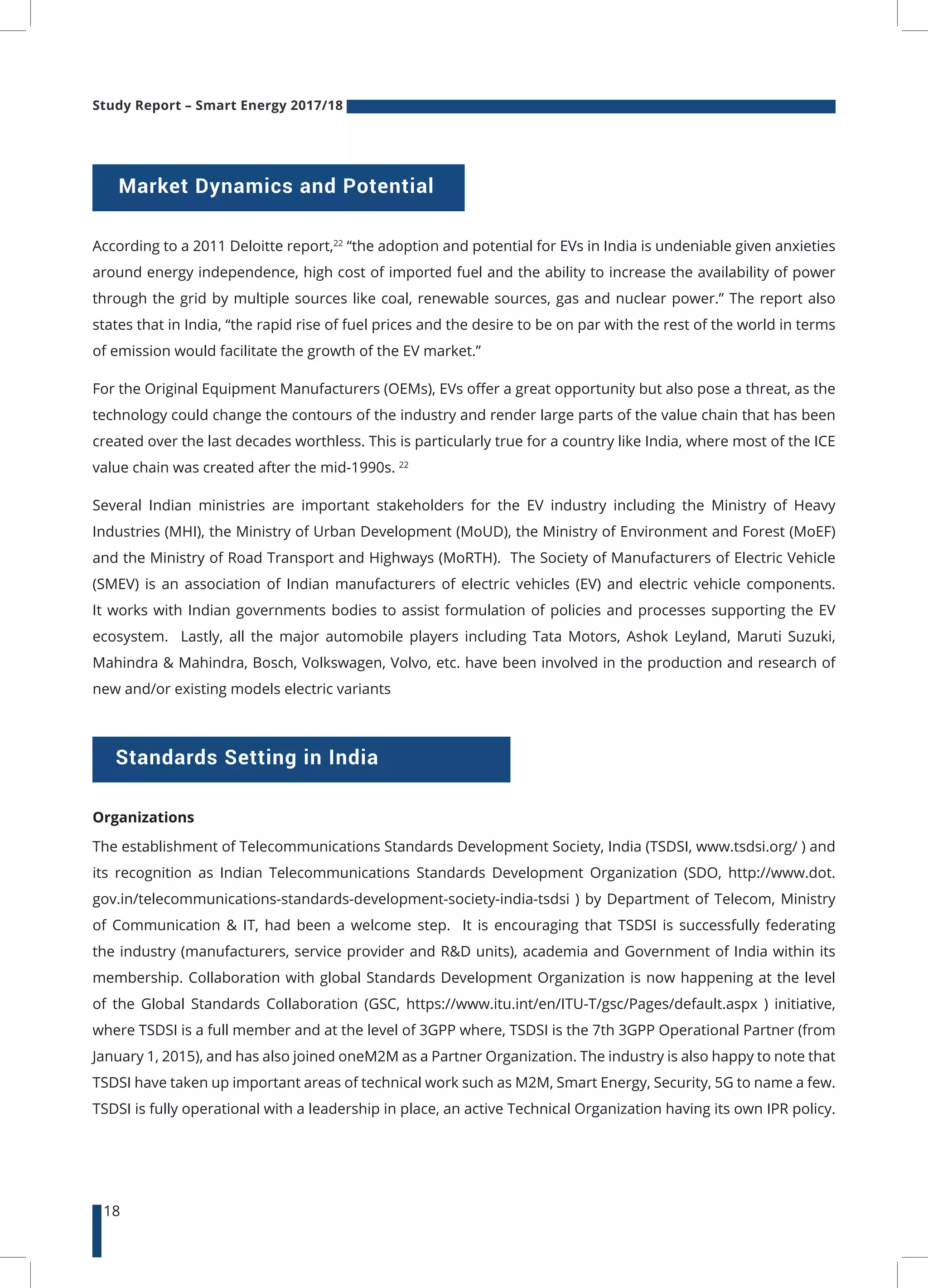 Study Report – Smart Energy 2017/18
18
Market Dynamics and Potential
According to a 2011 Deloitte report,22
“the adoption and potential for EVs in India is undeniable given anxieties
around energy independence, high cost of imported fuel and the ability to increase the availability of power
through the grid by multiple sources like coal, renewable sources, gas and nuclear power.” The report also
states that in India, “the rapid rise of fuel prices and the desire to be on par with the rest of the world in terms
of emission would facilitate the growth of the EV market.”
For the Original Equipment Manufacturers (OEMs), EVs offer a great opportunity but also pose a threat, as the
technology could change the contours of the industry and render large parts of the value chain that has been
created over the last decades worthless. This is particularly true for a country like India, where most of the ICE
value chain was created after the mid-1990s. 22
Several Indian ministries are important stakeholders for the EV industry including the Ministry of Heavy
Industries (MHI), the Ministry of Urban Development (MoUD), the Ministry of Environment and Forest (MoEF)
and the Ministry of Road Transport and Highways (MoRTH). The Society of Manufacturers of Electric Vehicle
(SMEV) is an association of Indian manufacturers of electric vehicles (EV) and electric vehicle components.
It works with Indian governments bodies to assist formulation of policies and processes supporting the EV
ecosystem. Lastly, all the major automobile players including Tata Motors, Ashok Leyland, Maruti Suzuki,
Mahindra & Mahindra, Bosch, Volkswagen, Volvo, etc. have been involved in the production and research of
new and/or existing models electric variants
Organizations
The establishment of Telecommunications Standards Development Society, India (TSDSI, www.tsdsi.org/ ) and
its recognition as Indian Telecommunications Standards Development Organization (SDO, http://www.dot.
gov.in/telecommunications-standards-development-society-india-tsdsi ) by Department of Telecom, Ministry
of Communication & IT, had been a welcome step. It is encouraging that TSDSI is successfully federating
the industry (manufacturers, service provider and R&D units), academia and Government of India within its
membership. Collaboration with global Standards Development Organization is now happening at the level
of the Global Standards Collaboration (GSC, https://www.itu.int/en/ITU-T/gsc/Pages/default.aspx ) initiative,
where TSDSI is a full member and at the level of 3GPP where, TSDSI is the 7th 3GPP Operational Partner (from
January 1, 2015), and has also joined oneM2M as a Partner Organization. The industry is also happy to note that
TSDSI have taken up important areas of technical work such as M2M, Smart Energy, Security, 5G to name a few.
TSDSI is fully operational with a leadership in place, an active Technical Organization having its own IPR policy.
Standards Setting in India
 
