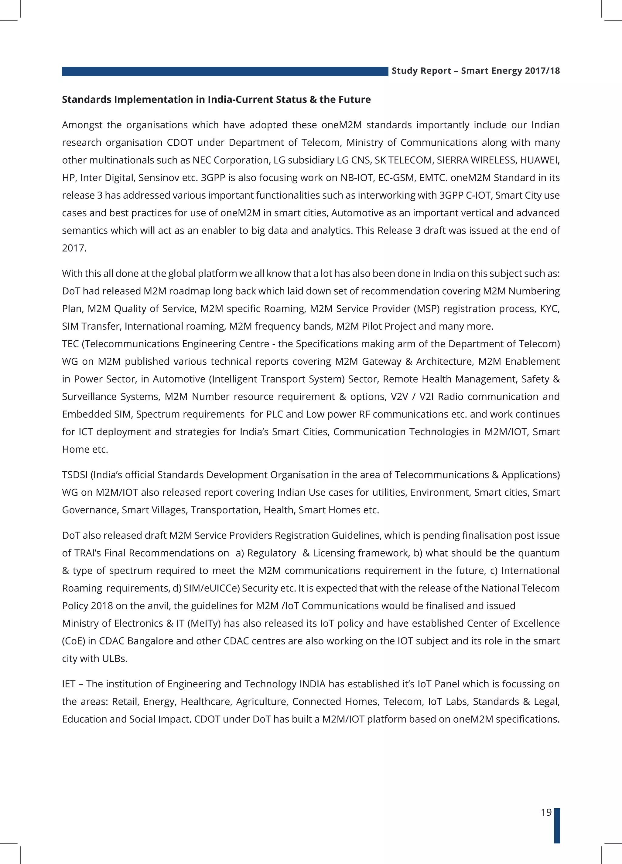Study Report – Smart Energy 2017/18
19
Standards Implementation in India-Current Status & the Future
Amongst the organisations which have adopted these oneM2M standards importantly include our Indian
research organisation CDOT under Department of Telecom, Ministry of Communications along with many
other multinationals such as NEC Corporation, LG subsidiary LG CNS, SK TELECOM, SIERRA WIRELESS, HUAWEI,
HP, Inter Digital, Sensinov etc. 3GPP is also focusing work on NB-IOT, EC-GSM, EMTC. oneM2M Standard in its
release 3 has addressed various important functionalities such as interworking with 3GPP C-IOT, Smart City use
cases and best practices for use of oneM2M in smart cities, Automotive as an important vertical and advanced
semantics which will act as an enabler to big data and analytics. This Release 3 draft was issued at the end of
2017.
With this all done at the global platform we all know that a lot has also been done in India on this subject such as:
DoT had released M2M roadmap long back which laid down set of recommendation covering M2M Numbering
Plan, M2M Quality of Service, M2M specific Roaming, M2M Service Provider (MSP) registration process, KYC,
SIM Transfer, International roaming, M2M frequency bands, M2M Pilot Project and many more.
TEC (Telecommunications Engineering Centre - the Specifications making arm of the Department of Telecom)
WG on M2M published various technical reports covering M2M Gateway & Architecture, M2M Enablement
in Power Sector, in Automotive (Intelligent Transport System) Sector, Remote Health Management, Safety &
Surveillance Systems, M2M Number resource requirement & options, V2V / V2I Radio communication and
Embedded SIM, Spectrum requirements for PLC and Low power RF communications etc. and work continues
for ICT deployment and strategies for India’s Smart Cities, Communication Technologies in M2M/IOT, Smart
Home etc.
TSDSI (India’s official Standards Development Organisation in the area of Telecommunications & Applications)
WG on M2M/IOT also released report covering Indian Use cases for utilities, Environment, Smart cities, Smart
Governance, Smart Villages, Transportation, Health, Smart Homes etc.
DoT also released draft M2M Service Providers Registration Guidelines, which is pending finalisation post issue
of TRAI’s Final Recommendations on a) Regulatory & Licensing framework, b) what should be the quantum
& type of spectrum required to meet the M2M communications requirement in the future, c) International
Roaming requirements, d) SIM/eUICCe) Security etc. It is expected that with the release of the National Telecom
Policy 2018 on the anvil, the guidelines for M2M /IoT Communications would be finalised and issued
Ministry of Electronics & IT (MeITy) has also released its IoT policy and have established Center of Excellence
(CoE) in CDAC Bangalore and other CDAC centres are also working on the IOT subject and its role in the smart
city with ULBs.
IET – The institution of Engineering and Technology INDIA has established it’s IoT Panel which is focussing on
the areas: Retail, Energy, Healthcare, Agriculture, Connected Homes, Telecom, IoT Labs, Standards & Legal,
Education and Social Impact. CDOT under DoT has built a M2M/IOT platform based on oneM2M specifications.
 