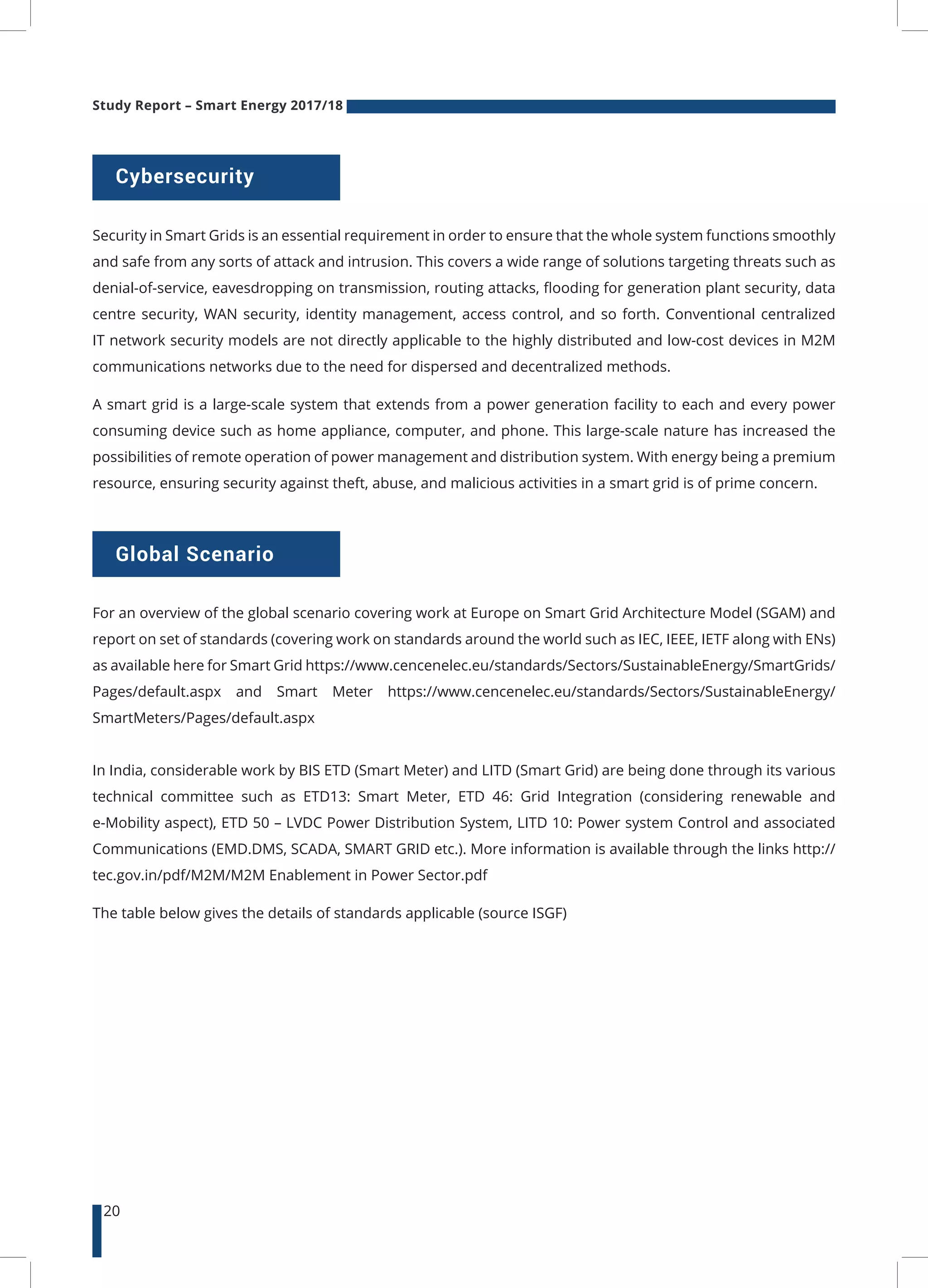 Study Report – Smart Energy 2017/18
20
Cybersecurity
Global Scenario
Security in Smart Grids is an essential requirement in order to ensure that the whole system functions smoothly
and safe from any sorts of attack and intrusion. This covers a wide range of solutions targeting threats such as
denial-of-service, eavesdropping on transmission, routing attacks, flooding for generation plant security, data
centre security, WAN security, identity management, access control, and so forth. Conventional centralized
IT network security models are not directly applicable to the highly distributed and low-cost devices in M2M
communications networks due to the need for dispersed and decentralized methods.
A smart grid is a large-scale system that extends from a power generation facility to each and every power
consuming device such as home appliance, computer, and phone. This large-scale nature has increased the
possibilities of remote operation of power management and distribution system. With energy being a premium
resource, ensuring security against theft, abuse, and malicious activities in a smart grid is of prime concern.
For an overview of the global scenario covering work at Europe on Smart Grid Architecture Model (SGAM) and
report on set of standards (covering work on standards around the world such as IEC, IEEE, IETF along with ENs)
as available here for Smart Grid https://www.cencenelec.eu/standards/Sectors/SustainableEnergy/SmartGrids/
Pages/default.aspx and Smart Meter https://www.cencenelec.eu/standards/Sectors/SustainableEnergy/
SmartMeters/Pages/default.aspx
In India, considerable work by BIS ETD (Smart Meter) and LITD (Smart Grid) are being done through its various
technical committee such as ETD13: Smart Meter, ETD 46: Grid Integration (considering renewable and
e-Mobility aspect), ETD 50 – LVDC Power Distribution System, LITD 10: Power system Control and associated
Communications (EMD.DMS, SCADA, SMART GRID etc.). More information is available through the links http://
tec.gov.in/pdf/M2M/M2M Enablement in Power Sector.pdf
The table below gives the details of standards applicable (source ISGF)
 