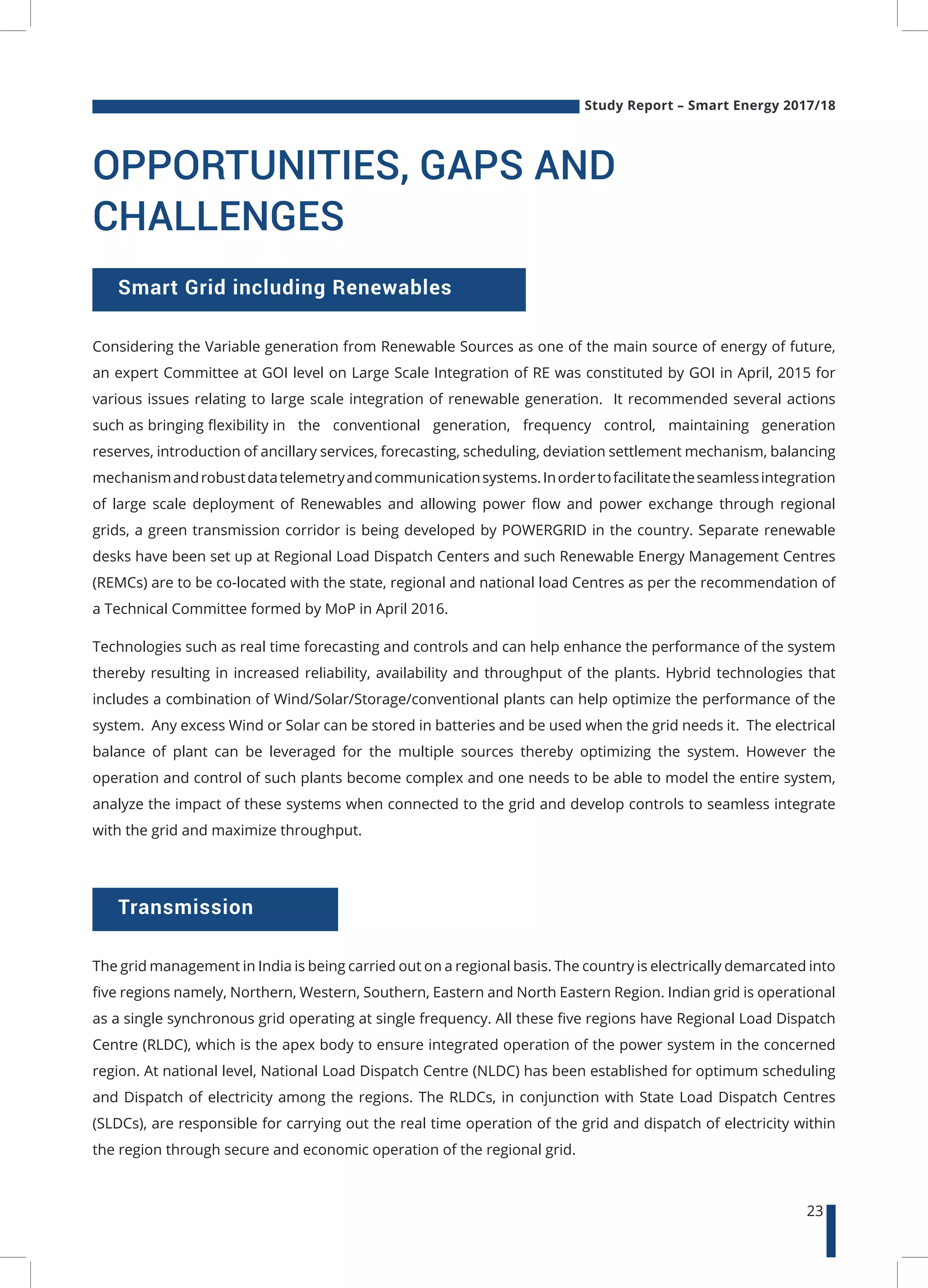 Study Report – Smart Energy 2017/18
23
OPPORTUNITIES, GAPS AND
CHALLENGES
Considering the Variable generation from Renewable Sources as one of the main source of energy of future,
an expert Committee at GOI level on Large Scale Integration of RE was constituted by GOI in April, 2015 for
various issues relating to large scale integration of renewable generation. It recommended several actions
such as bringing flexibility in the conventional generation, frequency control, maintaining generation
reserves, introduction of ancillary services, forecasting, scheduling, deviation settlement mechanism, balancing
mechanismandrobustdatatelemetryandcommunicationsystems.Inordertofacilitatetheseamlessintegration
of large scale deployment of Renewables and allowing power flow and power exchange through regional
grids, a green transmission corridor is being developed by POWERGRID in the country. Separate renewable
desks have been set up at Regional Load Dispatch Centers and such Renewable Energy Management Centres
(REMCs) are to be co-located with the state, regional and national load Centres as per the recommendation of
a Technical Committee formed by MoP in April 2016.
Technologies such as real time forecasting and controls and can help enhance the performance of the system
thereby resulting in increased reliability, availability and throughput of the plants. Hybrid technologies that
includes a combination of Wind/Solar/Storage/conventional plants can help optimize the performance of the
system. Any excess Wind or Solar can be stored in batteries and be used when the grid needs it. The electrical
balance of plant can be leveraged for the multiple sources thereby optimizing the system. However the
operation and control of such plants become complex and one needs to be able to model the entire system,
analyze the impact of these systems when connected to the grid and develop controls to seamless integrate
with the grid and maximize throughput.
Smart Grid including Renewables
Transmission
The grid management in India is being carried out on a regional basis. The country is electrically demarcated into
five regions namely, Northern, Western, Southern, Eastern and North Eastern Region. Indian grid is operational
as a single synchronous grid operating at single frequency. All these five regions have Regional Load Dispatch
Centre (RLDC), which is the apex body to ensure integrated operation of the power system in the concerned
region. At national level, National Load Dispatch Centre (NLDC) has been established for optimum scheduling
and Dispatch of electricity among the regions. The RLDCs, in conjunction with State Load Dispatch Centres
(SLDCs), are responsible for carrying out the real time operation of the grid and dispatch of electricity within
the region through secure and economic operation of the regional grid.
 