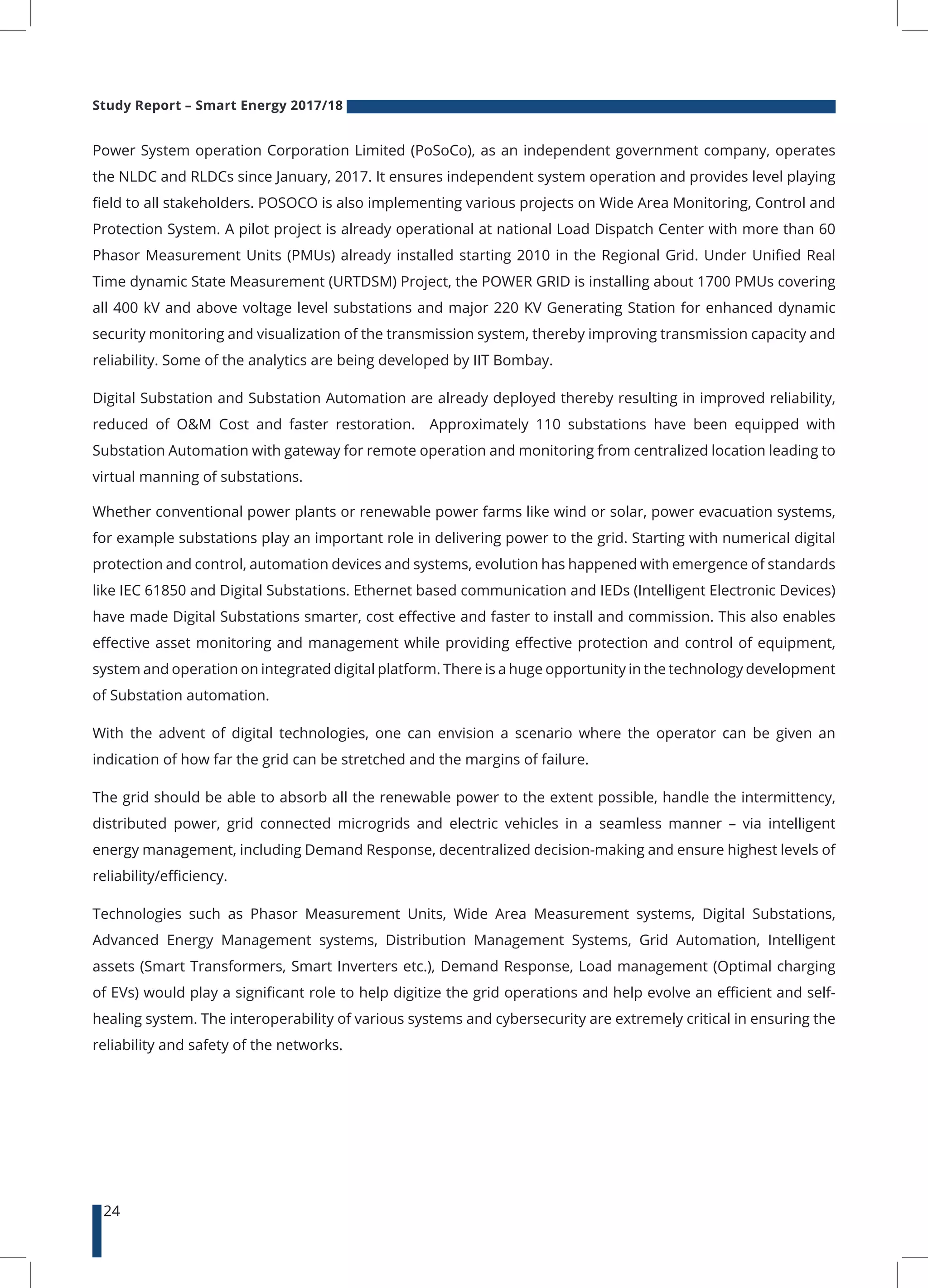 Study Report – Smart Energy 2017/18
24
Power System operation Corporation Limited (PoSoCo), as an independent government company, operates
the NLDC and RLDCs since January, 2017. It ensures independent system operation and provides level playing
field to all stakeholders. POSOCO is also implementing various projects on Wide Area Monitoring, Control and
Protection System. A pilot project is already operational at national Load Dispatch Center with more than 60
Phasor Measurement Units (PMUs) already installed starting 2010 in the Regional Grid. Under Unified Real
Time dynamic State Measurement (URTDSM) Project, the POWER GRID is installing about 1700 PMUs covering
all 400 kV and above voltage level substations and major 220 KV Generating Station for enhanced dynamic
security monitoring and visualization of the transmission system, thereby improving transmission capacity and
reliability. Some of the analytics are being developed by IIT Bombay.
Digital Substation and Substation Automation are already deployed thereby resulting in improved reliability,
reduced of O&M Cost and faster restoration. Approximately 110 substations have been equipped with
Substation Automation with gateway for remote operation and monitoring from centralized location leading to
virtual manning of substations.
Whether conventional power plants or renewable power farms like wind or solar, power evacuation systems,
for example substations play an important role in delivering power to the grid. Starting with numerical digital
protection and control, automation devices and systems, evolution has happened with emergence of standards
like IEC 61850 and Digital Substations. Ethernet based communication and IEDs (Intelligent Electronic Devices)
have made Digital Substations smarter, cost effective and faster to install and commission. This also enables
effective asset monitoring and management while providing effective protection and control of equipment,
system and operation on integrated digital platform. There is a huge opportunity in the technology development
of Substation automation.
With the advent of digital technologies, one can envision a scenario where the operator can be given an
indication of how far the grid can be stretched and the margins of failure.
The grid should be able to absorb all the renewable power to the extent possible, handle the intermittency,
distributed power, grid connected microgrids and electric vehicles in a seamless manner – via intelligent
energy management, including Demand Response, decentralized decision-making and ensure highest levels of
reliability/efficiency.
Technologies such as Phasor Measurement Units, Wide Area Measurement systems, Digital Substations,
Advanced Energy Management systems, Distribution Management Systems, Grid Automation, Intelligent
assets (Smart Transformers, Smart Inverters etc.), Demand Response, Load management (Optimal charging
of EVs) would play a significant role to help digitize the grid operations and help evolve an efficient and self-
healing system. The interoperability of various systems and cybersecurity are extremely critical in ensuring the
reliability and safety of the networks.
 