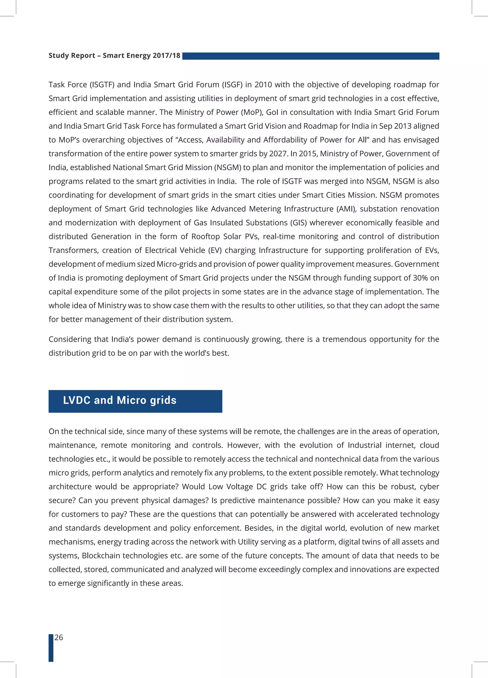 Study Report – Smart Energy 2017/18
26
LVDC and Micro grids
On the technical side, since many of these systems will be remote, the challenges are in the areas of operation,
maintenance, remote monitoring and controls. However, with the evolution of Industrial internet, cloud
technologies etc., it would be possible to remotely access the technical and nontechnical data from the various
micro grids, perform analytics and remotely fix any problems, to the extent possible remotely. What technology
architecture would be appropriate? Would Low Voltage DC grids take off? How can this be robust, cyber
secure? Can you prevent physical damages? Is predictive maintenance possible? How can you make it easy
for customers to pay? These are the questions that can potentially be answered with accelerated technology
and standards development and policy enforcement. Besides, in the digital world, evolution of new market
mechanisms, energy trading across the network with Utility serving as a platform, digital twins of all assets and
systems, Blockchain technologies etc. are some of the future concepts. The amount of data that needs to be
collected, stored, communicated and analyzed will become exceedingly complex and innovations are expected
to emerge significantly in these areas.
Task Force (ISGTF) and India Smart Grid Forum (ISGF) in 2010 with the objective of developing roadmap for
Smart Grid implementation and assisting utilities in deployment of smart grid technologies in a cost effective,
efficient and scalable manner. The Ministry of Power (MoP), GoI in consultation with India Smart Grid Forum
and India Smart Grid Task Force has formulated a Smart Grid Vision and Roadmap for India in Sep 2013 aligned
to MoP’s overarching objectives of “Access, Availability and Affordability of Power for All” and has envisaged
transformation of the entire power system to smarter grids by 2027. In 2015, Ministry of Power, Government of
India, established National Smart Grid Mission (NSGM) to plan and monitor the implementation of policies and
programs related to the smart grid activities in India. The role of ISGTF was merged into NSGM, NSGM is also
coordinating for development of smart grids in the smart cities under Smart Cities Mission. NSGM promotes
deployment of Smart Grid technologies like Advanced Metering Infrastructure (AMI), substation renovation
and modernization with deployment of Gas Insulated Substations (GIS) wherever economically feasible and
distributed Generation in the form of Rooftop Solar PVs, real-time monitoring and control of distribution
Transformers, creation of Electrical Vehicle (EV) charging Infrastructure for supporting proliferation of EVs,
development of medium sized Micro-grids and provision of power quality improvement measures. Government
of India is promoting deployment of Smart Grid projects under the NSGM through funding support of 30% on
capital expenditure some of the pilot projects in some states are in the advance stage of implementation. The
whole idea of Ministry was to show case them with the results to other utilities, so that they can adopt the same
for better management of their distribution system.
Considering that India’s power demand is continuously growing, there is a tremendous opportunity for the
distribution grid to be on par with the world’s best.
 
