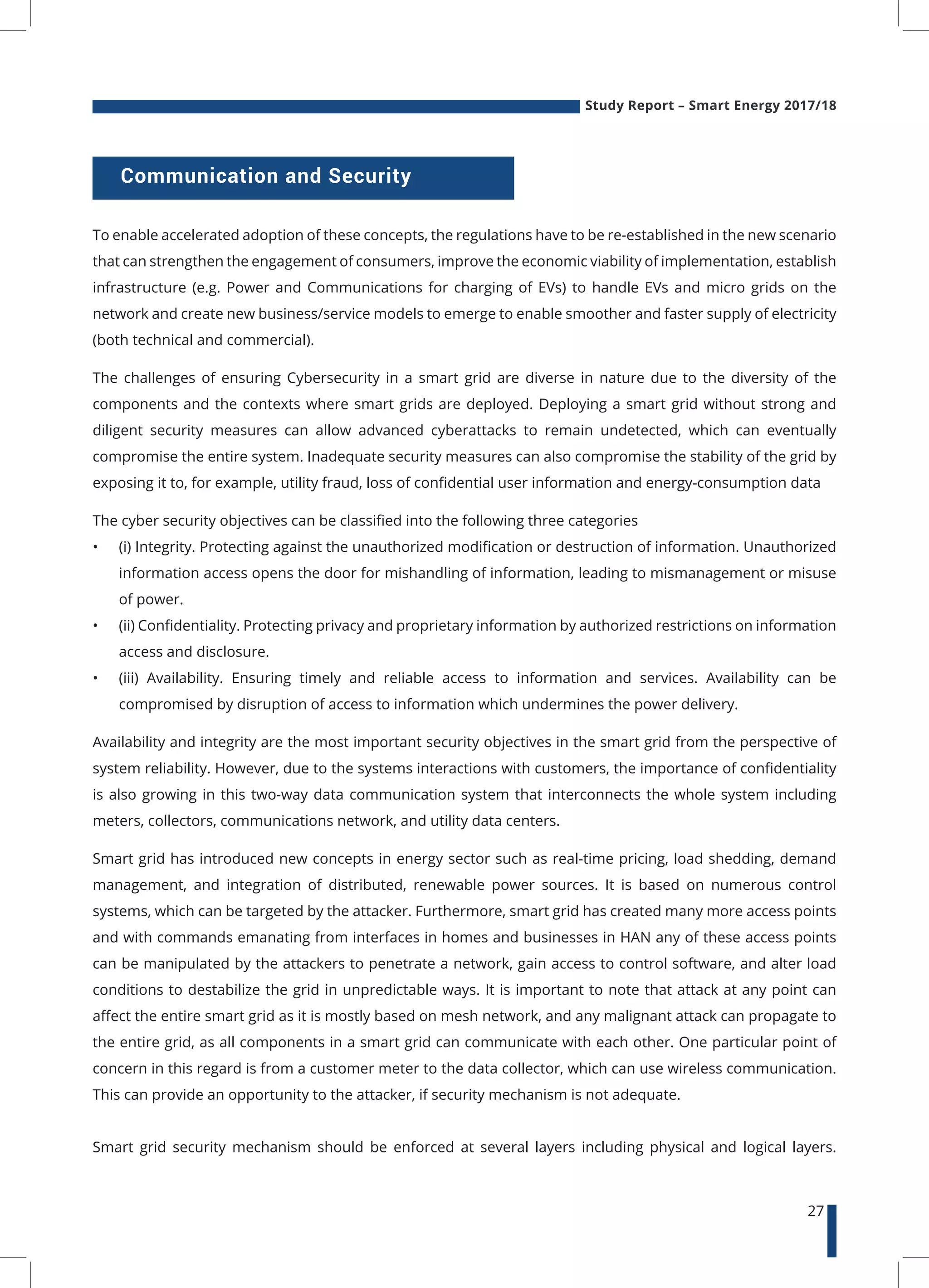 Study Report – Smart Energy 2017/18
27
Communication and Security
To enable accelerated adoption of these concepts, the regulations have to be re-established in the new scenario
that can strengthen the engagement of consumers, improve the economic viability of implementation, establish
infrastructure (e.g. Power and Communications for charging of EVs) to handle EVs and micro grids on the
network and create new business/service models to emerge to enable smoother and faster supply of electricity
(both technical and commercial).
The challenges of ensuring Cybersecurity in a smart grid are diverse in nature due to the diversity of the
components and the contexts where smart grids are deployed. Deploying a smart grid without strong and
diligent security measures can allow advanced cyberattacks to remain undetected, which can eventually
compromise the entire system. Inadequate security measures can also compromise the stability of the grid by
exposing it to, for example, utility fraud, loss of confidential user information and energy-consumption data
The cyber security objectives can be classified into the following three categories
•	 (i) Integrity. Protecting against the unauthorized modification or destruction of information. Unauthorized
information access opens the door for mishandling of information, leading to mismanagement or misuse
of power.
•	 (ii) Confidentiality. Protecting privacy and proprietary information by authorized restrictions on information
access and disclosure.
•	 (iii) Availability. Ensuring timely and reliable access to information and services. Availability can be
compromised by disruption of access to information which undermines the power delivery.
Availability and integrity are the most important security objectives in the smart grid from the perspective of
system reliability. However, due to the systems interactions with customers, the importance of confidentiality
is also growing in this two-way data communication system that interconnects the whole system including
meters, collectors, communications network, and utility data centers.
Smart grid has introduced new concepts in energy sector such as real-time pricing, load shedding, demand
management, and integration of distributed, renewable power sources. It is based on numerous control
systems, which can be targeted by the attacker. Furthermore, smart grid has created many more access points
and with commands emanating from interfaces in homes and businesses in HAN any of these access points
can be manipulated by the attackers to penetrate a network, gain access to control software, and alter load
conditions to destabilize the grid in unpredictable ways. It is important to note that attack at any point can
affect the entire smart grid as it is mostly based on mesh network, and any malignant attack can propagate to
the entire grid, as all components in a smart grid can communicate with each other. One particular point of
concern in this regard is from a customer meter to the data collector, which can use wireless communication.
This can provide an opportunity to the attacker, if security mechanism is not adequate.
Smart grid security mechanism should be enforced at several layers including physical and logical layers.
 