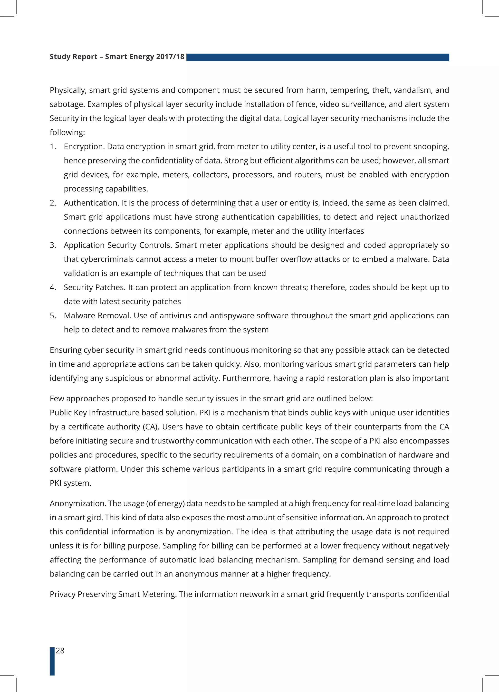 Study Report – Smart Energy 2017/18
28
Physically, smart grid systems and component must be secured from harm, tempering, theft, vandalism, and
sabotage. Examples of physical layer security include installation of fence, video surveillance, and alert system
Security in the logical layer deals with protecting the digital data. Logical layer security mechanisms include the
following:
1.	 Encryption. Data encryption in smart grid, from meter to utility center, is a useful tool to prevent snooping,
hence preserving the confidentiality of data. Strong but efficient algorithms can be used; however, all smart
grid devices, for example, meters, collectors, processors, and routers, must be enabled with encryption
processing capabilities.
2.	 Authentication. It is the process of determining that a user or entity is, indeed, the same as been claimed.
Smart grid applications must have strong authentication capabilities, to detect and reject unauthorized
connections between its components, for example, meter and the utility interfaces
3.	 Application Security Controls. Smart meter applications should be designed and coded appropriately so
that cybercriminals cannot access a meter to mount buffer overflow attacks or to embed a malware. Data
validation is an example of techniques that can be used
4.	 Security Patches. It can protect an application from known threats; therefore, codes should be kept up to
date with latest security patches
5.	 Malware Removal. Use of antivirus and antispyware software throughout the smart grid applications can
help to detect and to remove malwares from the system
Ensuring cyber security in smart grid needs continuous monitoring so that any possible attack can be detected
in time and appropriate actions can be taken quickly. Also, monitoring various smart grid parameters can help
identifying any suspicious or abnormal activity. Furthermore, having a rapid restoration plan is also important
Few approaches proposed to handle security issues in the smart grid are outlined below:
Public Key Infrastructure based solution. PKI is a mechanism that binds public keys with unique user identities
by a certificate authority (CA). Users have to obtain certificate public keys of their counterparts from the CA
before initiating secure and trustworthy communication with each other. The scope of a PKI also encompasses
policies and procedures, specific to the security requirements of a domain, on a combination of hardware and
software platform. Under this scheme various participants in a smart grid require communicating through a
PKI system.
Anonymization. The usage (of energy) data needs to be sampled at a high frequency for real-time load balancing
in a smart gird. This kind of data also exposes the most amount of sensitive information. An approach to protect
this confidential information is by anonymization. The idea is that attributing the usage data is not required
unless it is for billing purpose. Sampling for billing can be performed at a lower frequency without negatively
affecting the performance of automatic load balancing mechanism. Sampling for demand sensing and load
balancing can be carried out in an anonymous manner at a higher frequency.
Privacy Preserving Smart Metering. The information network in a smart grid frequently transports confidential
 