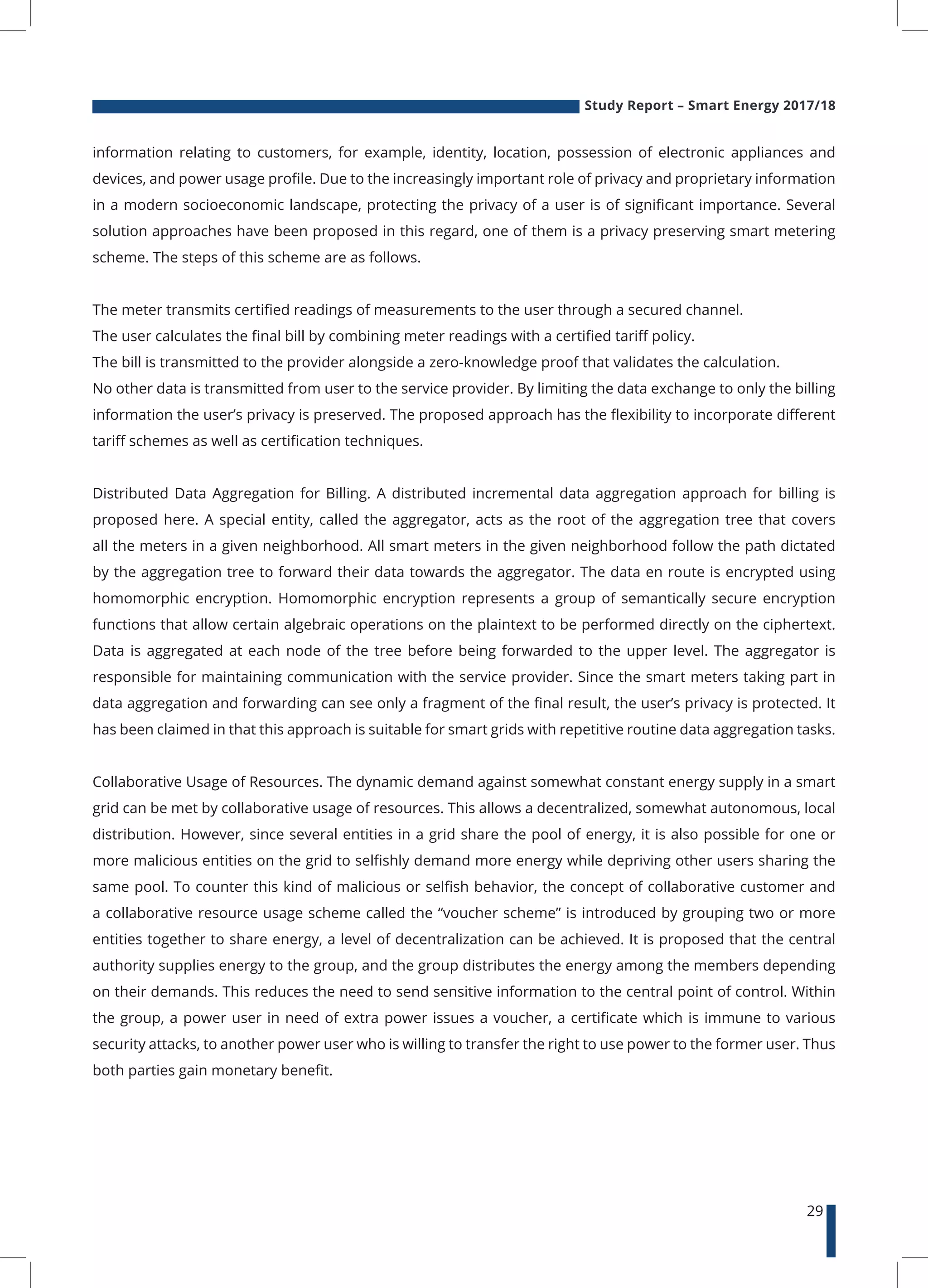 Study Report – Smart Energy 2017/18
29
information relating to customers, for example, identity, location, possession of electronic appliances and
devices, and power usage profile. Due to the increasingly important role of privacy and proprietary information
in a modern socioeconomic landscape, protecting the privacy of a user is of significant importance. Several
solution approaches have been proposed in this regard, one of them is a privacy preserving smart metering
scheme. The steps of this scheme are as follows.
The meter transmits certified readings of measurements to the user through a secured channel.
The user calculates the final bill by combining meter readings with a certified tariff policy.
The bill is transmitted to the provider alongside a zero-knowledge proof that validates the calculation.
No other data is transmitted from user to the service provider. By limiting the data exchange to only the billing
information the user’s privacy is preserved. The proposed approach has the flexibility to incorporate different
tariff schemes as well as certification techniques.
Distributed Data Aggregation for Billing. A distributed incremental data aggregation approach for billing is
proposed here. A special entity, called the aggregator, acts as the root of the aggregation tree that covers
all the meters in a given neighborhood. All smart meters in the given neighborhood follow the path dictated
by the aggregation tree to forward their data towards the aggregator. The data en route is encrypted using
homomorphic encryption. Homomorphic encryption represents a group of semantically secure encryption
functions that allow certain algebraic operations on the plaintext to be performed directly on the ciphertext.
Data is aggregated at each node of the tree before being forwarded to the upper level. The aggregator is
responsible for maintaining communication with the service provider. Since the smart meters taking part in
data aggregation and forwarding can see only a fragment of the final result, the user’s privacy is protected. It
has been claimed in that this approach is suitable for smart grids with repetitive routine data aggregation tasks.
Collaborative Usage of Resources. The dynamic demand against somewhat constant energy supply in a smart
grid can be met by collaborative usage of resources. This allows a decentralized, somewhat autonomous, local
distribution. However, since several entities in a grid share the pool of energy, it is also possible for one or
more malicious entities on the grid to selfishly demand more energy while depriving other users sharing the
same pool. To counter this kind of malicious or selfish behavior, the concept of collaborative customer and
a collaborative resource usage scheme called the “voucher scheme” is introduced by grouping two or more
entities together to share energy, a level of decentralization can be achieved. It is proposed that the central
authority supplies energy to the group, and the group distributes the energy among the members depending
on their demands. This reduces the need to send sensitive information to the central point of control. Within
the group, a power user in need of extra power issues a voucher, a certificate which is immune to various
security attacks, to another power user who is willing to transfer the right to use power to the former user. Thus
both parties gain monetary benefit.
 