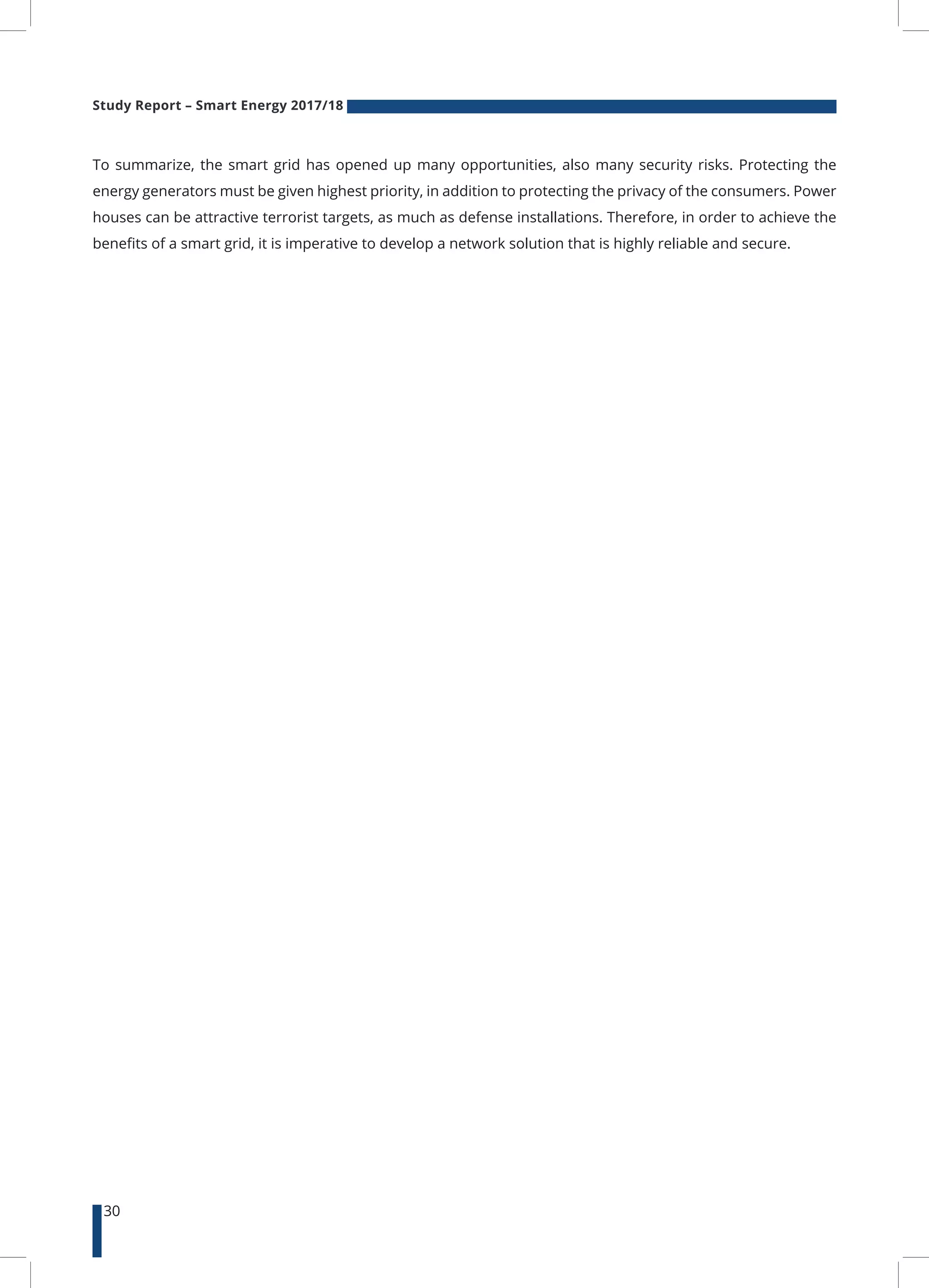 Study Report – Smart Energy 2017/18
30
To summarize, the smart grid has opened up many opportunities, also many security risks. Protecting the
energy generators must be given highest priority, in addition to protecting the privacy of the consumers. Power
houses can be attractive terrorist targets, as much as defense installations. Therefore, in order to achieve the
benefits of a smart grid, it is imperative to develop a network solution that is highly reliable and secure.
 