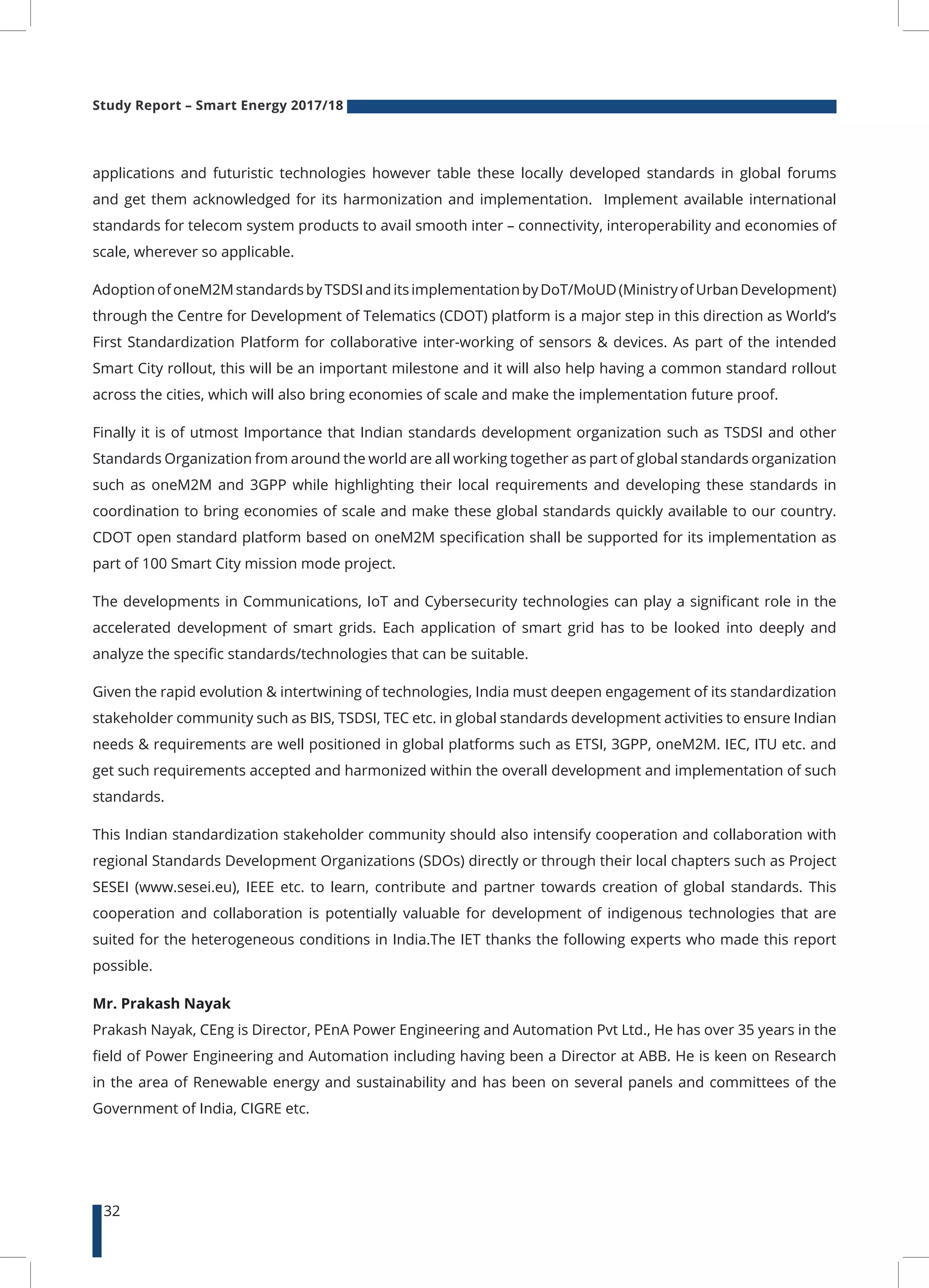 Study Report – Smart Energy 2017/18
32
applications and futuristic technologies however table these locally developed standards in global forums
and get them acknowledged for its harmonization and implementation. Implement available international
standards for telecom system products to avail smooth inter – connectivity, interoperability and economies of
scale, wherever so applicable.
AdoptionofoneM2MstandardsbyTSDSIanditsimplementationbyDoT/MoUD(MinistryofUrbanDevelopment)
through the Centre for Development of Telematics (CDOT) platform is a major step in this direction as World’s
First Standardization Platform for collaborative inter-working of sensors & devices. As part of the intended
Smart City rollout, this will be an important milestone and it will also help having a common standard rollout
across the cities, which will also bring economies of scale and make the implementation future proof.
Finally it is of utmost Importance that Indian standards development organization such as TSDSI and other
Standards Organization from around the world are all working together as part of global standards organization
such as oneM2M and 3GPP while highlighting their local requirements and developing these standards in
coordination to bring economies of scale and make these global standards quickly available to our country.
CDOT open standard platform based on oneM2M specification shall be supported for its implementation as
part of 100 Smart City mission mode project.
The developments in Communications, IoT and Cybersecurity technologies can play a significant role in the
accelerated development of smart grids. Each application of smart grid has to be looked into deeply and
analyze the specific standards/technologies that can be suitable.
Given the rapid evolution & intertwining of technologies, India must deepen engagement of its standardization
stakeholder community such as BIS, TSDSI, TEC etc. in global standards development activities to ensure Indian
needs & requirements are well positioned in global platforms such as ETSI, 3GPP, oneM2M. IEC, ITU etc. and
get such requirements accepted and harmonized within the overall development and implementation of such
standards.
This Indian standardization stakeholder community should also intensify cooperation and collaboration with
regional Standards Development Organizations (SDOs) directly or through their local chapters such as Project
SESEI (www.sesei.eu), IEEE etc. to learn, contribute and partner towards creation of global standards. This
cooperation and collaboration is potentially valuable for development of indigenous technologies that are
suited for the heterogeneous conditions in India.The IET thanks the following experts who made this report
possible.
Mr. Prakash Nayak
Prakash Nayak, CEng is Director, PEnA Power Engineering and Automation Pvt Ltd., He has over 35 years in the
field of Power Engineering and Automation including having been a Director at ABB. He is keen on Research
in the area of Renewable energy and sustainability and has been on several panels and committees of the
Government of India, CIGRE etc.
 