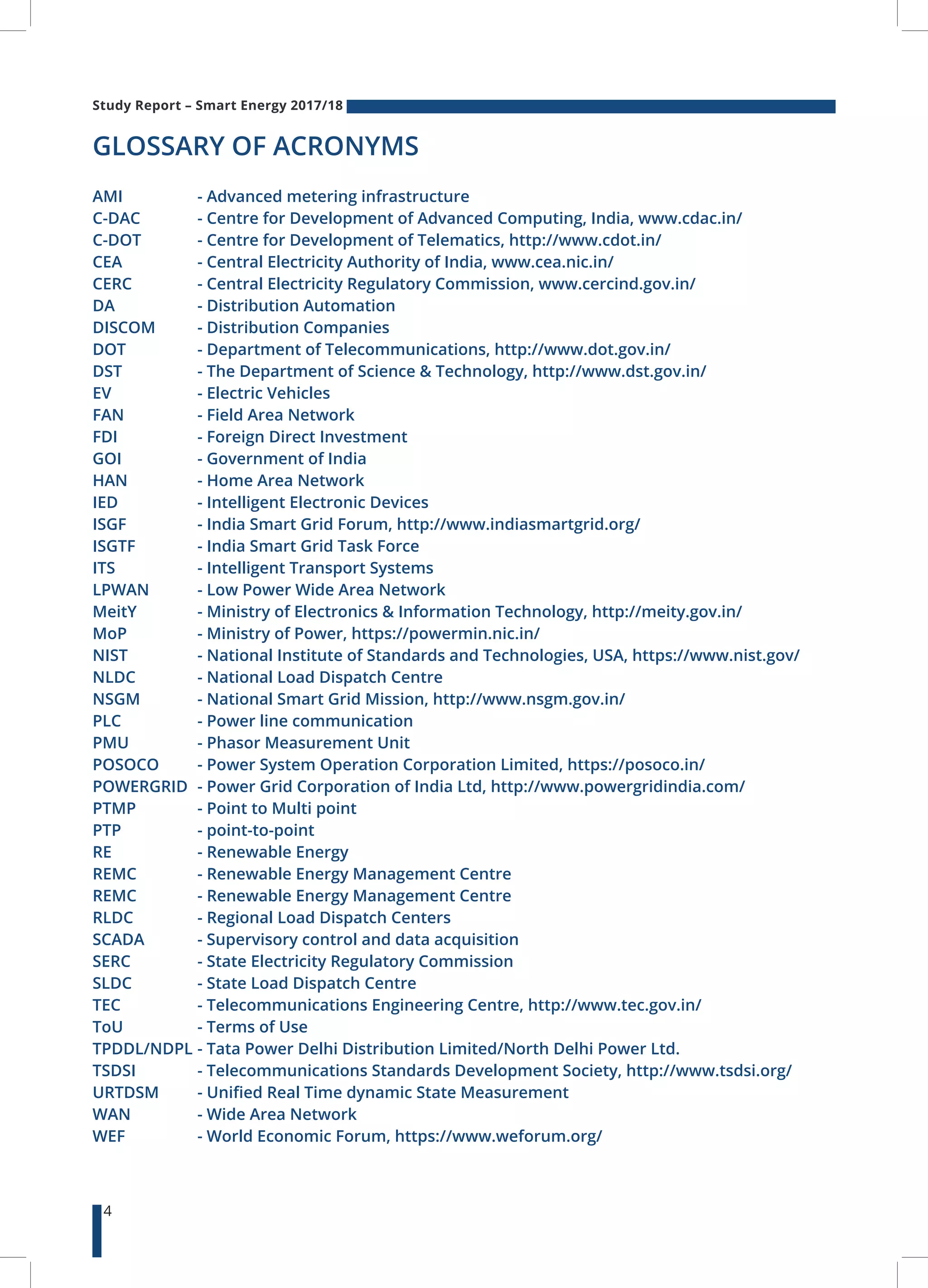 Study Report – Smart Energy 2017/18
4
GLOSSARY OF ACRONYMS
AMI 	 	 - Advanced metering infrastructure
C-DAC	 	 - Centre for Development of Advanced Computing, India, www.cdac.in/
C-DOT 	 - Centre for Development of Telematics, http://www.cdot.in/
CEA		 - Central Electricity Authority of India, www.cea.nic.in/
CERC		 - Central Electricity Regulatory Commission, www.cercind.gov.in/
DA		 - Distribution Automation
DISCOM 	 - Distribution Companies
DOT	 	 - Department of Telecommunications, http://www.dot.gov.in/
DST	 	 - The Department of Science & Technology, http://www.dst.gov.in/
EV	 	 - Electric Vehicles
FAN	 	 - Field Area Network
FDI	 	 - Foreign Direct Investment
GOI	 	 - Government of India
HAN	 	 - Home Area Network
IED	 	 - Intelligent Electronic Devices
ISGF	 	 - India Smart Grid Forum, http://www.indiasmartgrid.org/
ISGTF	 	 - India Smart Grid Task Force
ITS	 	 - Intelligent Transport Systems
LPWAN 	 - Low Power Wide Area Network
MeitY	 	 - Ministry of Electronics & Information Technology, http://meity.gov.in/
MoP	 	 - Ministry of Power, https://powermin.nic.in/
NIST	 	 - National Institute of Standards and Technologies, USA, https://www.nist.gov/
NLDC	 	 - National Load Dispatch Centre
NSGM	 	 - National Smart Grid Mission, http://www.nsgm.gov.in/
PLC	 	 - Power line communication
PMU	 	 - Phasor Measurement Unit
POSOCO 	 - Power System Operation Corporation Limited, https://posoco.in/
POWERGRID 	- Power Grid Corporation of India Ltd, http://www.powergridindia.com/
PTMP	 	 - Point to Multi point
PTP	 	 - point-to-point
RE	 	 - Renewable Energy
REMC	 	 - Renewable Energy Management Centre
REMC	 	 - Renewable Energy Management Centre
RLDC	 	 - Regional Load Dispatch Centers
SCADA 	 - Supervisory control and data acquisition
SERC	 	 - State Electricity Regulatory Commission
SLDC	 	 - State Load Dispatch Centre
TEC	 	 - Telecommunications Engineering Centre, http://www.tec.gov.in/
ToU	 	 - Terms of Use
TPDDL/NDPL 	- Tata Power Delhi Distribution Limited/North Delhi Power Ltd.
TSDSI	 	 - Telecommunications Standards Development Society, http://www.tsdsi.org/
URTDSM 	 - Unified Real Time dynamic State Measurement
WAN	 	 - Wide Area Network
WEF	 	 - World Economic Forum, https://www.weforum.org/
 