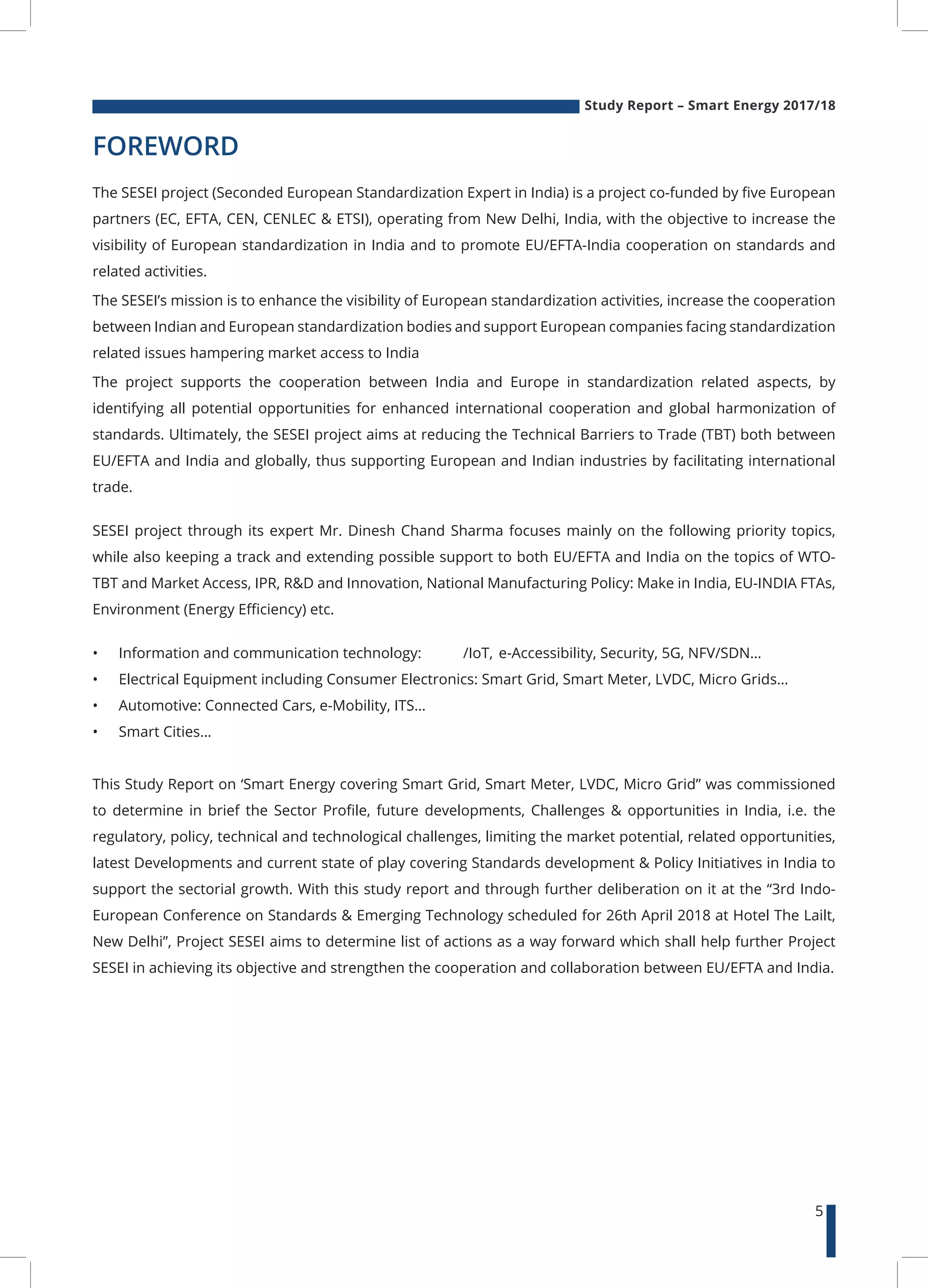 Study Report – Smart Energy 2017/18
5
FOREWORD
The SESEI project (Seconded European Standardization Expert in India) is a project co-funded by five European
partners (EC, EFTA, CEN, CENLEC & ETSI), operating from New Delhi, India, with the objective to increase the
visibility of European standardization in India and to promote EU/EFTA-India cooperation on standards and
related activities.
The SESEI’s mission is to enhance the visibility of European standardization activities, increase the cooperation
between Indian and European standardization bodies and support European companies facing standardization
related issues hampering market access to India
The project supports the cooperation between India and Europe in standardization related aspects, by
identifying all potential opportunities for enhanced international cooperation and global harmonization of
standards. Ultimately, the SESEI project aims at reducing the Technical Barriers to Trade (TBT) both between
EU/EFTA and India and globally, thus supporting European and Indian industries by facilitating international
trade.
SESEI project through its expert Mr. Dinesh Chand Sharma focuses mainly on the following priority topics,
while also keeping a track and extending possible support to both EU/EFTA and India on the topics of WTO-
TBT and Market Access, IPR, R&D and Innovation, National Manufacturing Policy: Make in India, EU-INDIA FTAs,
Environment (Energy Efficiency) etc.
•	 Information and communication technology: /IoT, e-Accessibility, Security, 5G, NFV/SDN…
•	 Electrical Equipment including Consumer Electronics: Smart Grid, Smart Meter, LVDC, Micro Grids…
•	 Automotive: Connected Cars, e-Mobility, ITS…
•	 Smart Cities…
This Study Report on ‘Smart Energy covering Smart Grid, Smart Meter, LVDC, Micro Grid” was commissioned
to determine in brief the Sector Profile, future developments, Challenges & opportunities in India, i.e. the
regulatory, policy, technical and technological challenges, limiting the market potential, related opportunities,
latest Developments and current state of play covering Standards development & Policy Initiatives in India to
support the sectorial growth. With this study report and through further deliberation on it at the “3rd Indo-
European Conference on Standards & Emerging Technology scheduled for 26th April 2018 at Hotel The Lailt,
New Delhi”, Project SESEI aims to determine list of actions as a way forward which shall help further Project
SESEI in achieving its objective and strengthen the cooperation and collaboration between EU/EFTA and India.
 