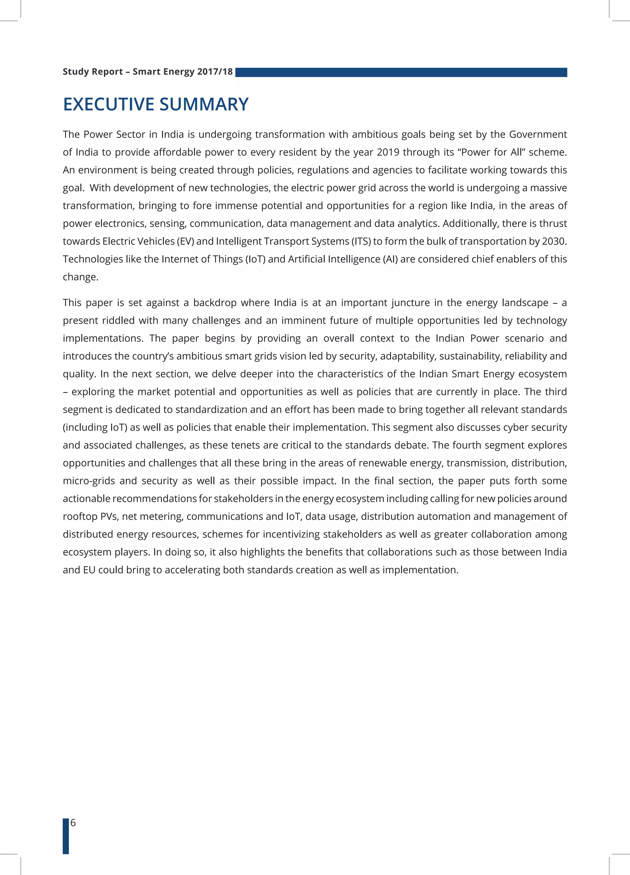 Study Report – Smart Energy 2017/18
6
EXECUTIVE SUMMARY
The Power Sector in India is undergoing transformation with ambitious goals being set by the Government
of India to provide affordable power to every resident by the year 2019 through its “Power for All” scheme.
An environment is being created through policies, regulations and agencies to facilitate working towards this
goal. With development of new technologies, the electric power grid across the world is undergoing a massive
transformation, bringing to fore immense potential and opportunities for a region like India, in the areas of
power electronics, sensing, communication, data management and data analytics. Additionally, there is thrust
towards Electric Vehicles (EV) and Intelligent Transport Systems (ITS) to form the bulk of transportation by 2030.
Technologies like the Internet of Things (IoT) and Artificial Intelligence (AI) are considered chief enablers of this
change.
This paper is set against a backdrop where India is at an important juncture in the energy landscape – a
present riddled with many challenges and an imminent future of multiple opportunities led by technology
implementations. The paper begins by providing an overall context to the Indian Power scenario and
introduces the country’s ambitious smart grids vision led by security, adaptability, sustainability, reliability and
quality. In the next section, we delve deeper into the characteristics of the Indian Smart Energy ecosystem
– exploring the market potential and opportunities as well as policies that are currently in place. The third
segment is dedicated to standardization and an effort has been made to bring together all relevant standards
(including IoT) as well as policies that enable their implementation. This segment also discusses cyber security
and associated challenges, as these tenets are critical to the standards debate. The fourth segment explores
opportunities and challenges that all these bring in the areas of renewable energy, transmission, distribution,
micro-grids and security as well as their possible impact. In the final section, the paper puts forth some
actionable recommendations for stakeholders in the energy ecosystem including calling for new policies around
rooftop PVs, net metering, communications and IoT, data usage, distribution automation and management of
distributed energy resources, schemes for incentivizing stakeholders as well as greater collaboration among
ecosystem players. In doing so, it also highlights the benefits that collaborations such as those between India
and EU could bring to accelerating both standards creation as well as implementation.
 