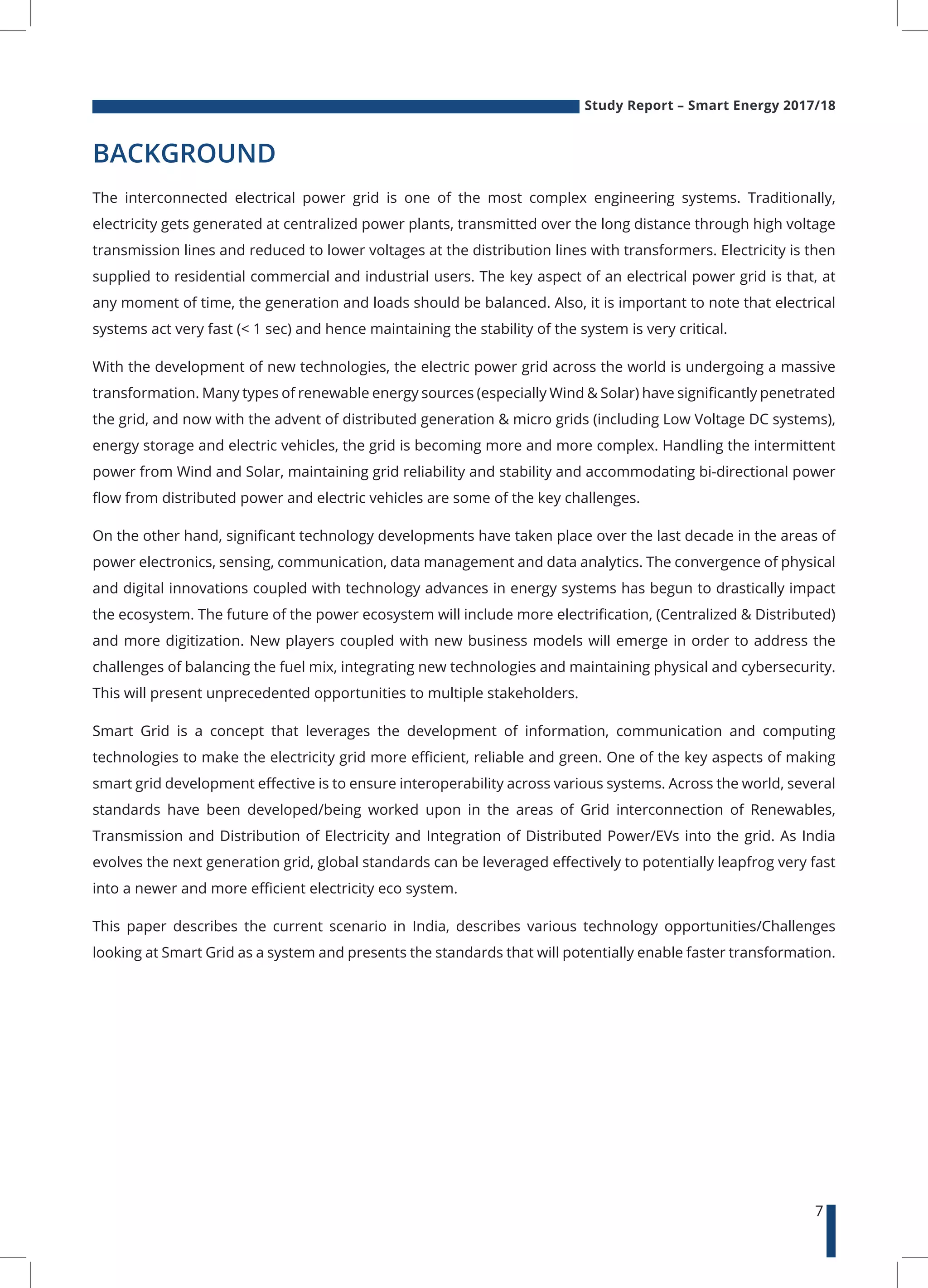 Study Report – Smart Energy 2017/18
7
BACKGROUND
The interconnected electrical power grid is one of the most complex engineering systems. Traditionally,
electricity gets generated at centralized power plants, transmitted over the long distance through high voltage
transmission lines and reduced to lower voltages at the distribution lines with transformers. Electricity is then
supplied to residential commercial and industrial users. The key aspect of an electrical power grid is that, at
any moment of time, the generation and loads should be balanced. Also, it is important to note that electrical
systems act very fast (< 1 sec) and hence maintaining the stability of the system is very critical.
With the development of new technologies, the electric power grid across the world is undergoing a massive
transformation. Many types of renewable energy sources (especially Wind & Solar) have significantly penetrated
the grid, and now with the advent of distributed generation & micro grids (including Low Voltage DC systems),
energy storage and electric vehicles, the grid is becoming more and more complex. Handling the intermittent
power from Wind and Solar, maintaining grid reliability and stability and accommodating bi-directional power
flow from distributed power and electric vehicles are some of the key challenges.
On the other hand, significant technology developments have taken place over the last decade in the areas of
power electronics, sensing, communication, data management and data analytics. The convergence of physical
and digital innovations coupled with technology advances in energy systems has begun to drastically impact
the ecosystem. The future of the power ecosystem will include more electrification, (Centralized & Distributed)
and more digitization. New players coupled with new business models will emerge in order to address the
challenges of balancing the fuel mix, integrating new technologies and maintaining physical and cybersecurity.
This will present unprecedented opportunities to multiple stakeholders.
Smart Grid is a concept that leverages the development of information, communication and computing
technologies to make the electricity grid more efficient, reliable and green. One of the key aspects of making
smart grid development effective is to ensure interoperability across various systems. Across the world, several
standards have been developed/being worked upon in the areas of Grid interconnection of Renewables,
Transmission and Distribution of Electricity and Integration of Distributed Power/EVs into the grid. As India
evolves the next generation grid, global standards can be leveraged effectively to potentially leapfrog very fast
into a newer and more efficient electricity eco system.
This paper describes the current scenario in India, describes various technology opportunities/Challenges
looking at Smart Grid as a system and presents the standards that will potentially enable faster transformation.
 