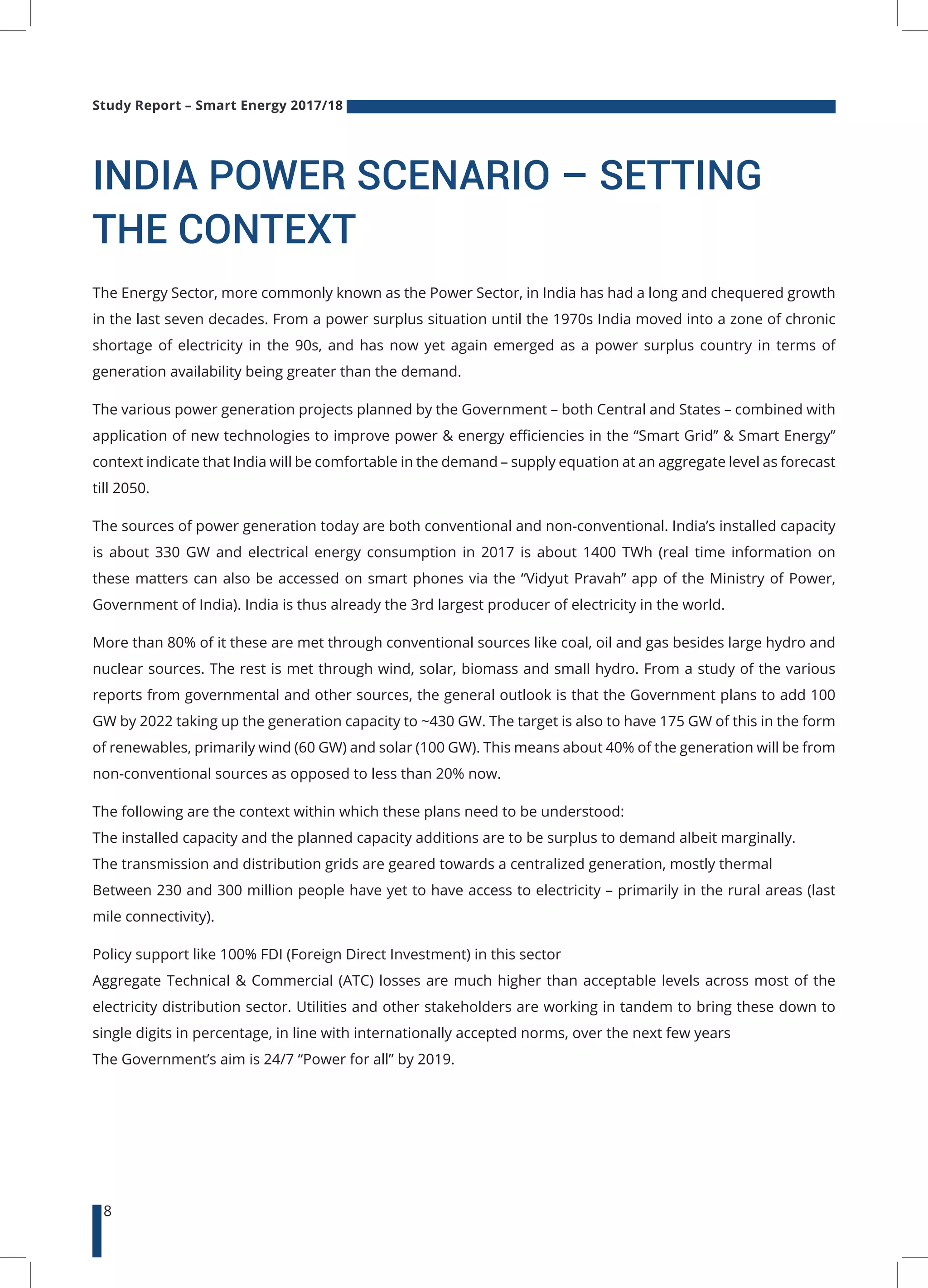 Study Report – Smart Energy 2017/18
8
INDIA POWER SCENARIO – SETTING
THE CONTEXT
The Energy Sector, more commonly known as the Power Sector, in India has had a long and chequered growth
in the last seven decades. From a power surplus situation until the 1970s India moved into a zone of chronic
shortage of electricity in the 90s, and has now yet again emerged as a power surplus country in terms of
generation availability being greater than the demand.
The various power generation projects planned by the Government – both Central and States – combined with
application of new technologies to improve power & energy efficiencies in the “Smart Grid” & Smart Energy”
context indicate that India will be comfortable in the demand – supply equation at an aggregate level as forecast
till 2050.
The sources of power generation today are both conventional and non-conventional. India’s installed capacity
is about 330 GW and electrical energy consumption in 2017 is about 1400 TWh (real time information on
these matters can also be accessed on smart phones via the “Vidyut Pravah” app of the Ministry of Power,
Government of India). India is thus already the 3rd largest producer of electricity in the world.
More than 80% of it these are met through conventional sources like coal, oil and gas besides large hydro and
nuclear sources. The rest is met through wind, solar, biomass and small hydro. From a study of the various
reports from governmental and other sources, the general outlook is that the Government plans to add 100
GW by 2022 taking up the generation capacity to ~430 GW. The target is also to have 175 GW of this in the form
of renewables, primarily wind (60 GW) and solar (100 GW). This means about 40% of the generation will be from
non-conventional sources as opposed to less than 20% now.
The following are the context within which these plans need to be understood:
The installed capacity and the planned capacity additions are to be surplus to demand albeit marginally.
The transmission and distribution grids are geared towards a centralized generation, mostly thermal
Between 230 and 300 million people have yet to have access to electricity – primarily in the rural areas (last
mile connectivity).
Policy support like 100% FDI (Foreign Direct Investment) in this sector
Aggregate Technical & Commercial (ATC) losses are much higher than acceptable levels across most of the
electricity distribution sector. Utilities and other stakeholders are working in tandem to bring these down to
single digits in percentage, in line with internationally accepted norms, over the next few years
The Government’s aim is 24/7 “Power for all” by 2019.
 