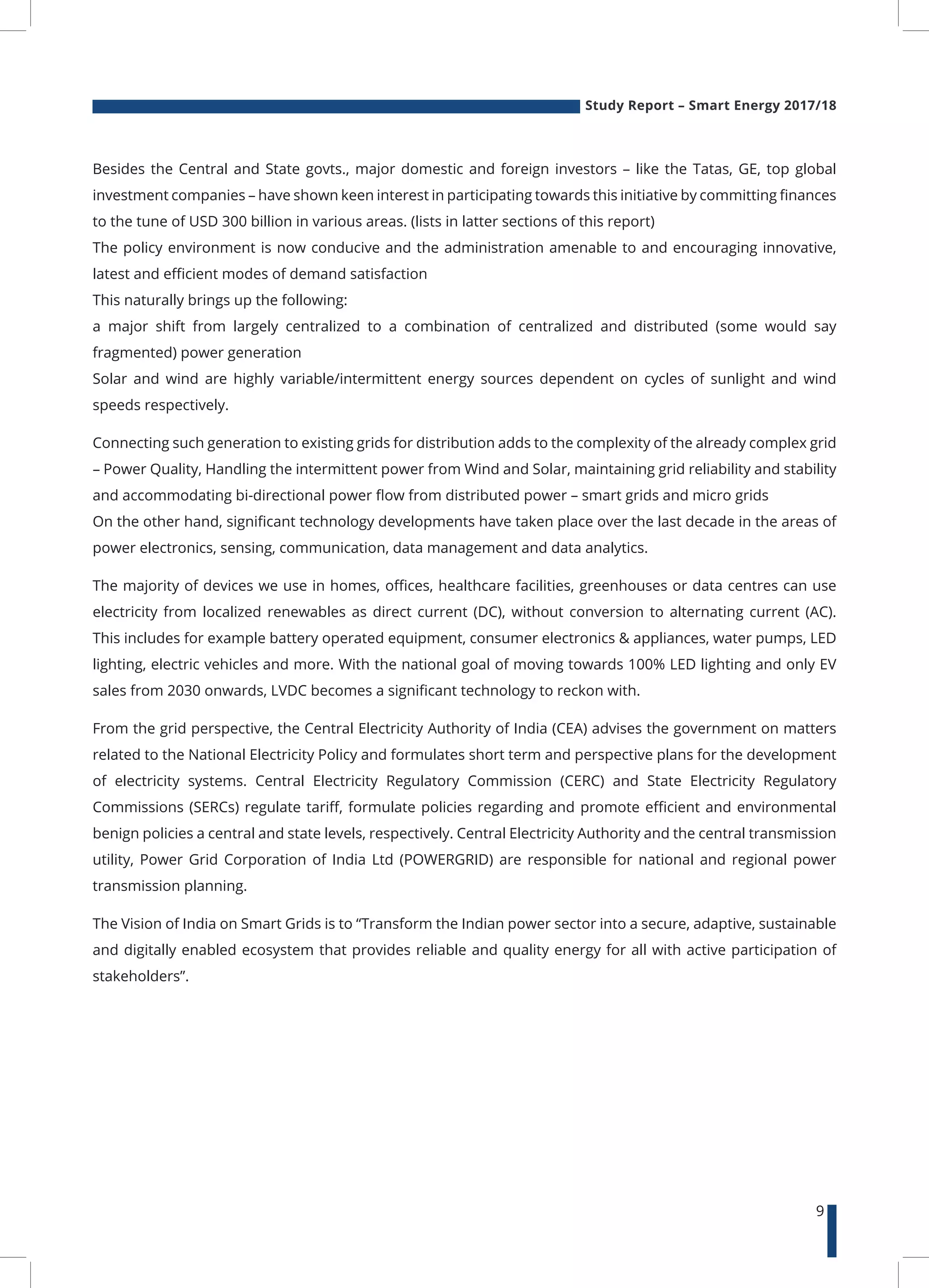 Study Report – Smart Energy 2017/18
9
Besides the Central and State govts., major domestic and foreign investors – like the Tatas, GE, top global
investment companies – have shown keen interest in participating towards this initiative by committing finances
to the tune of USD 300 billion in various areas. (lists in latter sections of this report)
The policy environment is now conducive and the administration amenable to and encouraging innovative,
latest and efficient modes of demand satisfaction
This naturally brings up the following:
a major shift from largely centralized to a combination of centralized and distributed (some would say
fragmented) power generation
Solar and wind are highly variable/intermittent energy sources dependent on cycles of sunlight and wind
speeds respectively.
Connecting such generation to existing grids for distribution adds to the complexity of the already complex grid
– Power Quality, Handling the intermittent power from Wind and Solar, maintaining grid reliability and stability
and accommodating bi-directional power flow from distributed power – smart grids and micro grids
On the other hand, significant technology developments have taken place over the last decade in the areas of
power electronics, sensing, communication, data management and data analytics.
The majority of devices we use in homes, offices, healthcare facilities, greenhouses or data centres can use
electricity from localized renewables as direct current (DC), without conversion to alternating current (AC).
This includes for example battery operated equipment, consumer electronics & appliances, water pumps, LED
lighting, electric vehicles and more. With the national goal of moving towards 100% LED lighting and only EV
sales from 2030 onwards, LVDC becomes a significant technology to reckon with.
From the grid perspective, the Central Electricity Authority of India (CEA) advises the government on matters
related to the National Electricity Policy and formulates short term and perspective plans for the development
of electricity systems. Central Electricity Regulatory Commission (CERC) and State Electricity Regulatory
Commissions (SERCs) regulate tariff, formulate policies regarding and promote efficient and environmental
benign policies a central and state levels, respectively. Central Electricity Authority and the central transmission
utility, Power Grid Corporation of India Ltd (POWERGRID) are responsible for national and regional power
transmission planning.
The Vision of India on Smart Grids is to “Transform the Indian power sector into a secure, adaptive, sustainable
and digitally enabled ecosystem that provides reliable and quality energy for all with active participation of
stakeholders”.
 