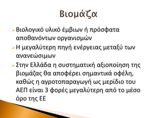 Βιολογικό υλικό ζμβιων ι πρόςφατα
αποκανόντων οργανιςμών
Η μεγαλφτερθ πθγι ενζργειασ μεταξφ των
ανανεώςιμων
Στθν Ελλάδα θ ςυςτθματικι αξιοποίθςθ τθσ
βιομάηασ κα αποφζρει ςθμαντικά οφζλθ,
κακώσ θ αγροτοπαραγωγι ωσ μερίδιο του
ΑΕΠ είναι 3 φορζσ μεγαλφτερθ από το μζςο
όρο τθσ ΕΕ
 