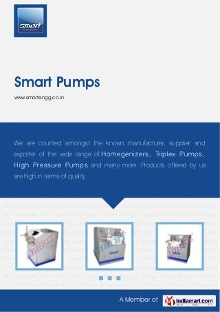 A Member of
Smart Pumps
www.smartengg.co.in
Ice Cream Equipments High Pressure Homogenizer Homogenizer Machinery Homogenizer
Machine Pharmaceutical Homogenizer Flavoured Milk Homogenizer Ice Cream
Homogenizer Juices Homogenizer Chemical Homogenizer Ageing Vat Pasteurizer
VAT Continuous Freezer Triplex Plunger Pumps Triplex Pumps Plunger Pumps Pressure Plunger
Pump Reciprocating Pumps High Pressure Pumps Homogenizer Spare Parts Water Purifying
Equipment Plate Heat Exchangers Stainless Steel Fittings Stainless Steel Pumps Stainless
Steel Valves Stainless Steel Pipes Stainless Steel Filters Hot Water Generator Erection
Services Ice Cream Equipments High Pressure Homogenizer Homogenizer
Machinery Homogenizer Machine Pharmaceutical Homogenizer Flavoured Milk
Homogenizer Ice Cream Homogenizer Juices Homogenizer Chemical Homogenizer Ageing
Vat Pasteurizer VAT Continuous Freezer Triplex Plunger Pumps Triplex Pumps Plunger
Pumps Pressure Plunger Pump Reciprocating Pumps High Pressure Pumps Homogenizer
Spare Parts Water Purifying Equipment Plate Heat Exchangers Stainless Steel Fittings Stainless
Steel Pumps Stainless Steel Valves Stainless Steel Pipes Stainless Steel Filters Hot Water
Generator Erection Services Ice Cream Equipments High Pressure Homogenizer Homogenizer
Machinery Homogenizer Machine Pharmaceutical Homogenizer Flavoured Milk
Homogenizer Ice Cream Homogenizer Juices Homogenizer Chemical Homogenizer Ageing
Vat Pasteurizer VAT Continuous Freezer Triplex Plunger Pumps Triplex Pumps Plunger
Pumps Pressure Plunger Pump Reciprocating Pumps High Pressure Pumps Homogenizer
We are counted amongst the known manufacturer, supplier and
exporter of the wide range of Homegenizers, Triplex Pumps,
High Pressure Pumps and many more. Products offered by us
are high in terms of quality.
 
