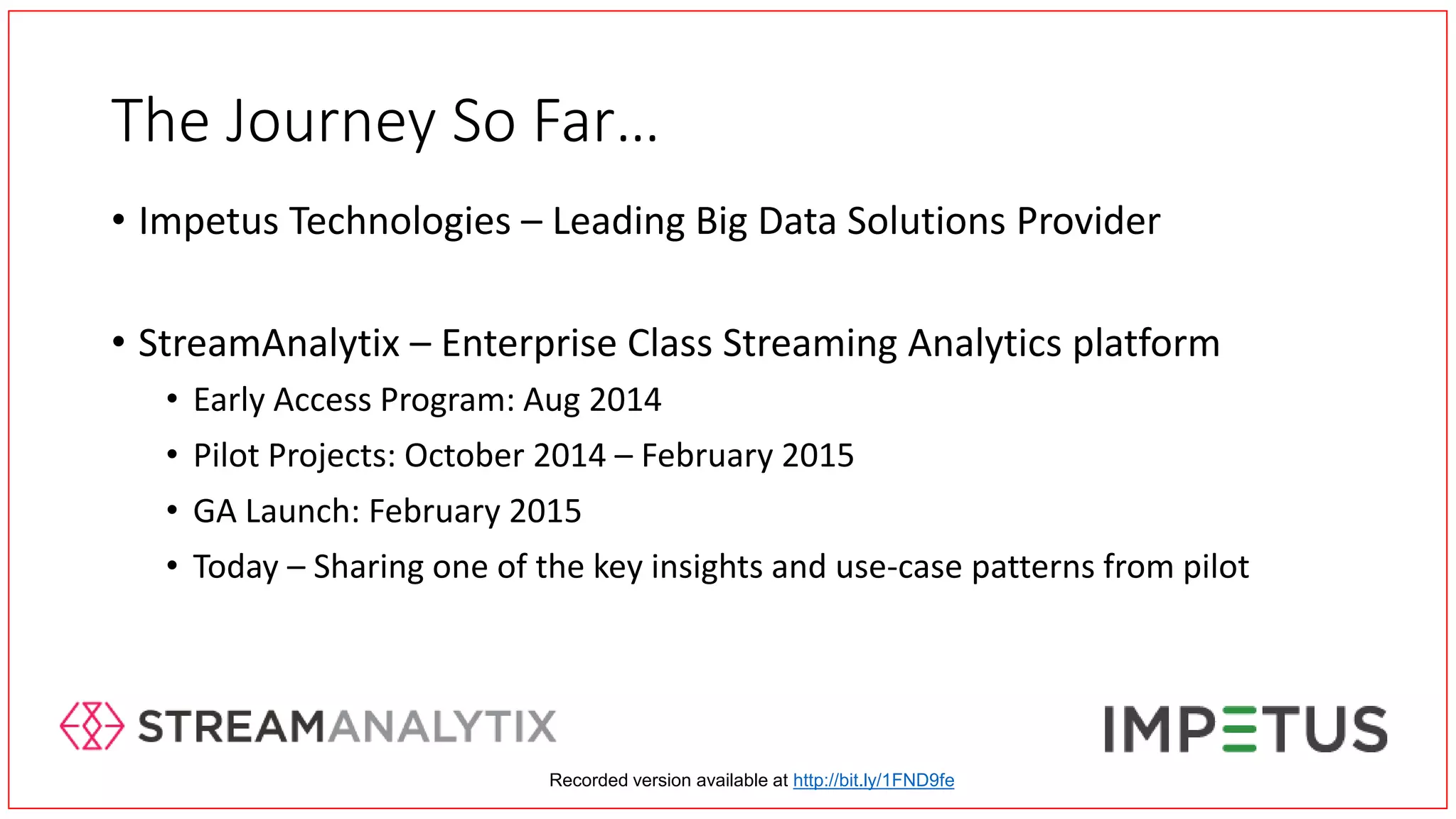 The Journey So Far…
• Impetus Technologies – Leading Big Data Solutions Provider
• StreamAnalytix – Enterprise Class Streaming Analytics platform
• Early Access Program: Aug 2014
• Pilot Projects: October 2014 – February 2015
• GA Launch: February 2015
• Today – Sharing one of the key insights and use-case patterns from pilot
Recorded version available at http://bit.ly/1FND9fe
 