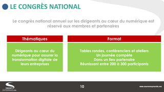 LE CONGRÈS NATIONAL 
Le congrès national annuel sur les dirigeants au coeur du numérique est réservé aux membres et partenaires 
Dirigeants au coeur du numérique pour assurer la transformation digitale de leurs entreprises 
Thématiques 
Tables rondes, conférenciers et ateliers 
Un journée compète 
Dans un lieu partenaire 
Réunissant entre 200 à 300 participants 
Format 
10  