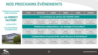 NOS PROCHAINS ÉVÉNEMENTS 
LYON 
GRENOBLE 
SUISSE 
REIMS 
PARIS 
NANTES 
Le numérique au service de l’intimité client 
Atelier – 8h/10h 
Mardi 
16 septembre 
Atelier – 8h/10h 
Mercredi 
17 septembre 
Atelier – 8h/10h 
Jeudi 
18 septembre 
Atelier – 8h/10h 
Mardi 
23 septembre 
Atelier – 8h/10h 
Mercredi 
24 septembre 
Atelier – 8h/10h 
Jeudi 
25 septembre 
Plateformes collaboratives, une stratégie d’innovation? 
Atelier – 8h/10h 
Mardi 
7 octobre 
Atelier – 8h/10h 
Mercredi 
8 octobre 
Atelier – 8h/10h 
Jeudi 
9 octobre 
Atelier – 8h/10h 
Mardi 
14 octobre 
Atelier – 8h/10h 
Mercredi 
15 octobre 
Atelier – 8h/10h 
Jeudi 
16 octobre 
Collaborateurs et productivité, quel rôle pour le Numérique? 
Atelier – 8h/10h 
Mercredi 
12 novembre 
Atelier – 8h/10h 
Jeudi 
13 novembre 
Atelier – 8h/10h 
Vendredi 
14 novembre 
Atelier – 8h/10h 
Mardi 
18 novembre 
Atelier – 8h/10h 
Mercredi 
19 novembre 
Atelier – 8h/10h 
Jeudi 
20 novembre 
Participez à la première visite d’entreprise, 
LA PERFECT FACTORY 
le 26 juin 2014 
chez ROLLOMATIC, 
à Landeron (Ch) 
11  