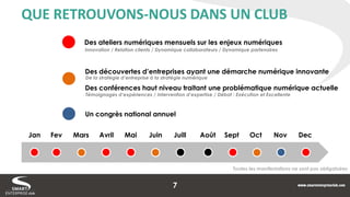 QUE RETROUVONS-NOUS DANS UN CLUB 
Un congrès national annuel 
Des découvertes d’entreprises ayant une démarche numérique innovante 
Des conférences haut niveau traitant une problématique numérique actuelle 
Des ateliers numériques mensuels sur les enjeux numériques 
Jan 
Fev 
Mars 
Avril 
Mai 
Juin 
Juill 
Août 
Sept 
Oct 
Nov 
Dec 
Innovation / Relation clients / Dynamique collaborateurs / Dynamique partenaires 
De la stratégie d’entreprise à la stratégie numérique 
Témoignages d’expériences / Intervention d’expertise / Débat : Exécution et Excellente 
Toutes les manifestations ne sont pas obligatoires 
7  