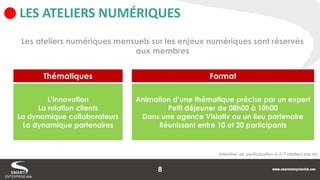 LES ATELIERS NUMÉRIQUES 
Les ateliers numériques mensuels sur les enjeux numériques sont réservés aux membres 
L’innovation 
La relation clients 
La dynamique collaborateurs 
La dynamique partenaires 
Thématiques 
Animation d’une thématique précise par un expert 
Petit déjeuner de 08h00 à 10h00 
Dans une agence Visiativ ou un lieu partenaire 
Réunissant entre 10 et 20 participants 
Format 
Intention de participation à 3/7 ateliers par an 
8  
