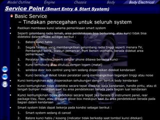 29
Model Outline Engine Chassis Body Body Electrical
Service Point (Smart Entry & Start System)
Basic Service
– Tindakan pencegahan untuk seluruh system
• Pastikan membawa kunci selama pemeriksaan smart system
• Seperti gelombang radio lemah, area pendeteksian bisa berkurang, atau kunci tidak bisa
dideteksi dalam situasi sebagai berikut :
1. Batere kunci habis
2. Segala fasilitas yang membangkitkan gelombang radio tinggi seperti menara TV,
Pembangkit listrik, Stasiun pemancar, Pom Bensin otomatis, berada didekat area
pemeriksaan
3. Peralatan Wireless seperti cellular phone dibawa bersama kunci
4. Kunci terhubung atau ditutupi dengan logam (metal)
5. wireless door lock control yang lain sedang dioperasikan didekat kendaraan
6. Kunci berada di dekat lokasi peralatan yang membangkitkan tegangan tinggi atau noise
• Kunci kemungkinan sulit dioperasikan sehubungan dengan bentuk body kendaraan
• Kunci kemungkinan tidak dideteksi secara tepat disekitar kaca kendaraan, handle pintu, atau di
tengah bumper meskipun saat itu area pendeteksian berada pada bagian luar kendaraan
• Kunci kemungkinan tidak dideteksi secara tepat jika berada di instrument panel, rear
package tray, floor, atau di dalam glove box meskipun saat itu area pendeteksian berada pada
bagian dalam kendaraan
• Smart system tidak dapat bekerja pada kondisi sebagai berikut :
1. Smart system sedang di cancel
2. Batere kunci habis / kosong (indicator tidak berkedip saat tombol kunci ditekan)
 
