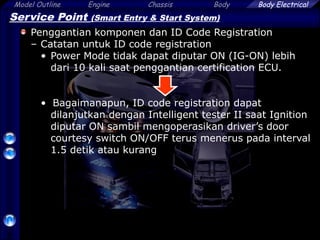 Model Outline Engine Chassis Body
58
Body Electrical
Service Point (Smart Entry & Start System)
Penggantian komponen dan ID Code Registration
– Catatan untuk ID code registration
• Power Mode tidak dapat diputar ON (IG-ON) lebih
dari 10 kali saat penggantian certification ECU.
• Bagaimanapun, ID code registration dapat
dilanjutkan dengan Intelligent tester II saat Ignition
diputar ON sambil mengoperasikan driver’s door
courtesy switch ON/OFF terus menerus pada interval
1.5 detik atau kurang
 