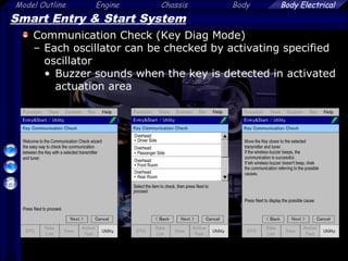 68
Model Outline Engine Chassis Body Body Electrical
Smart Entry & Start System
Communication Check (Key Diag Mode)
– Each oscillator can be checked by activating specified
oscillator
• Buzzer sounds when the key is detected in activated
actuation area
 