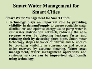 Smart Water Management for
Smart Cities
Smart Water Management for Smart Cities
• Technology plays an important role by providing
visibility in demand/supply to ensure equitable water
distributions and optimise energy use to pump water in
vast water distribution network, reducing the non-
revenue water by detecting leakages faster and
reducing theft by detecting ghost pipes. Smart meter
technology shapes behavior of citizens and businesses
by providing visibility in consumption and reduces
under recovery by accurate metering. Water asset
management, water management operations and
customer services can be improvised significantly
using technology.
 