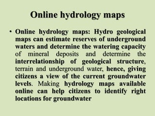 Online hydrology maps
• Online hydrology maps: Hydro geological
maps can estimate reserves of underground
waters and determine the watering capacity
of mineral deposits and determine the
interrelationship of geological structure,
terrain and underground water, hence, giving
citizens a view of the current groundwater
levels. Making hydrology maps available
online can help citizens to identify right
locations for groundwater
 