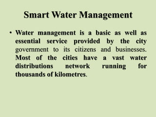 Smart Water Management
• Water management is a basic as well as
essential service provided by the city
government to its citizens and businesses.
Most of the cities have a vast water
distributions network running for
thousands of kilometres.
 