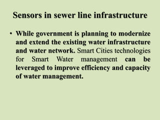 Sensors in sewer line infrastructure
• While government is planning to modernize
and extend the existing water infrastructure
and water network. Smart Cities technologies
for Smart Water management can be
leveraged to improve efficiency and capacity
of water management.
 