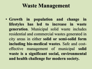 Waste Management
• Growth in population and change in
lifestyles has led to increase in waste
generation. Municipal solid waste includes
residential and commercial wastes generated in
city areas in either solid or semi-solid form
including bio-medical wastes. Safe and cost-
effective management of municipal solid
waste is a significant social, environmental
and health challenge for modern society.
 